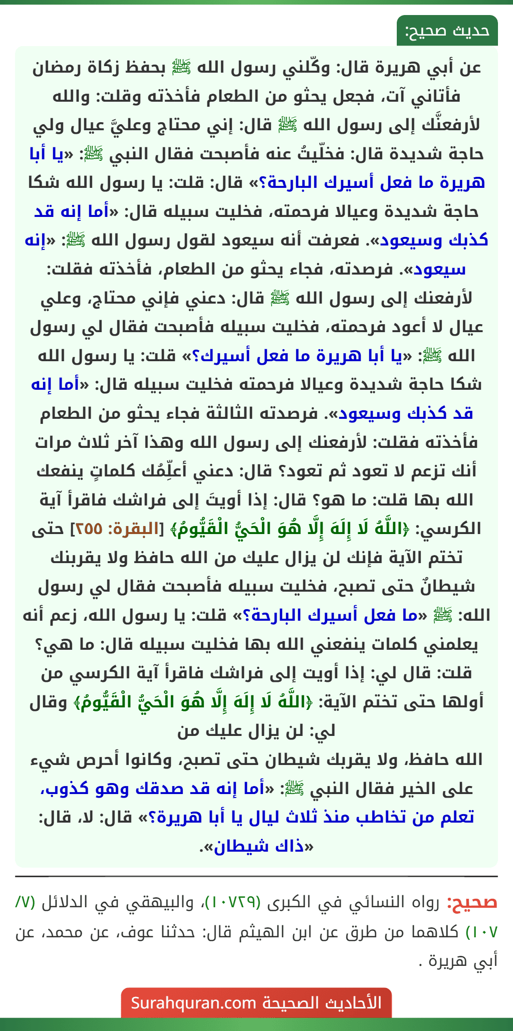 عن أبي هريرة قال: وكّلني رسول الله ﷺ بحفظ زكاة رمضان فأتاني آت، فجعل يحثو من الطعام فأخذته وقلت: والله لأرفعنَّك إلى رسول الله ﷺ قال: إني محتاج وعليَّ عيال ولي حاجة شديدة قال: فخلّيتُ عنه فأصبحت فقال النبي ﷺ: «يا أبا هريرة ما فعل أسيرك البارحة؟» قال: قلت: يا رسول الله شكا حاجة شديدة وعيالا فرحمته، فخليت سبيله قال: «أما إنه قد كذبك وسيعود». فعرفت أنه سيعود لقول رسول الله ﷺ: «إنه سيعود». فرصدته، فجاء يحثو من الطعام، فأخذته فقلت: لأرفعنك إلى رسول الله ﷺ قال: دعني فإني محتاج، وعلي عيال لا أعود فرحمته، فخليت سبيله فأصبحت فقال لي رسول الله ﷺ: «يا أبا هريرة ما فعل أسيرك؟» قلت: يا رسول الله شكا حاجة شديدة وعيالا فرحمته فخليت سبيله قال: «أما إنه قد كذبك وسيعود». فرصدته الثالثة فجاء يحثو من الطعام فأخذته فقلت: لأرفعنك إلى رسول الله وهذا آخر ثلاث مرات أنك تزعم لا تعود ثم تعود؟ قال: دعني أعلِّمُك كلماتٍ ينفعك الله بها قلت: ما هو؟ قال: إذا أويتَ إلى فراشك فاقرأ آية الكرسي: ﴿اللَّهُ لَا إِلَهَ إِلَّا هُوَ الْحَيُّ الْقَيُّومُ﴾ [البقرة: ٢٥٥] حتى تختم الآية فإنك لن يزال عليك من الله حافظ ولا يقربنك شيطانٌ حتى تصبح، فخليت سبيله فأصبحت فقال لي رسول الله: ﷺ «ما فعل أسيرك البارحة؟» قلت: يا رسول الله، زعم أنه يعلمني كلمات ينفعني الله بها فخليت سبيله قال: ما هي؟ قلت: قال لي: إذا أويت إلى فراشك فاقرأ آية الكرسي من أولها حتى تختم الآية: ﴿اللَّهُ لَا إِلَهَ إِلَّا هُوَ الْحَيُّ الْقَيُّومُ﴾ وقال لي: لن يزال عليك من
الله حافظ، ولا يقربك شيطان حتى تصبح، وكانوا أحرص شيء على الخير فقال النبي ﷺ: «أما إنه قد صدقك وهو كذوب، تعلم من تخاطب منذ ثلاث ليال يا أبا هريرة؟» قال: لا، قال: «ذاك شيطان».