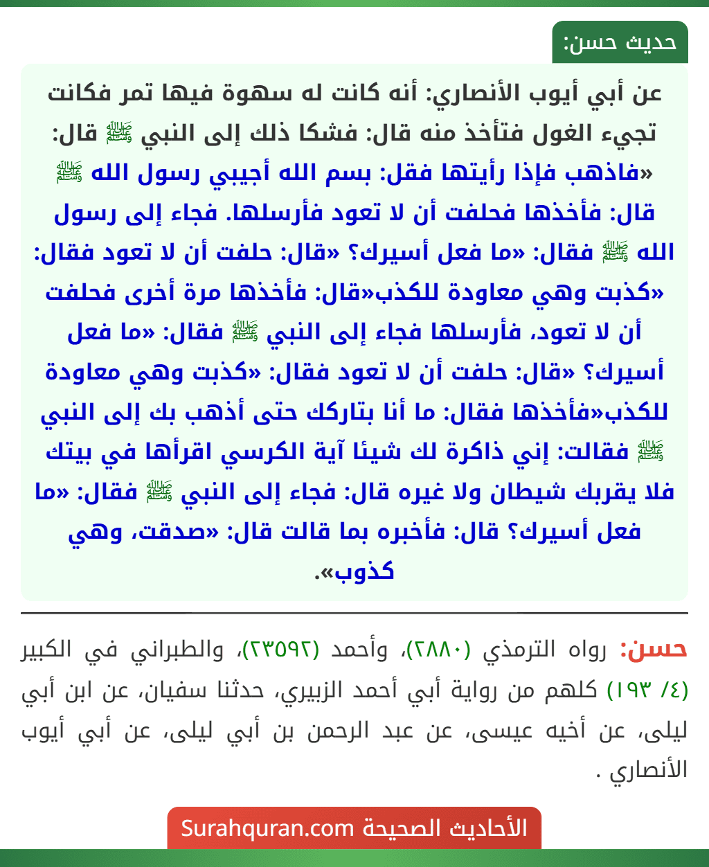 عن أبي أيوب الأنصاري: أنه كانت له سهوة فيها تمر فكانت تجيء الغول فتأخذ منه قال: فشكا ذلك إلى النبي ﷺ قال: «فاذهب فإذا رأيتها فقل: بسم الله أجيبي رسول الله ﷺ قال: فأخذها فحلفت أن لا تعود فأرسلها. فجاء إلى رسول الله ﷺ فقال: «ما فعل أسيرك؟ «قال: حلفت أن لا تعود فقال: «كذبت وهي معاودة للكذب«قال: فأخذها مرة أخرى فحلفت أن لا تعود، فأرسلها فجاء إلى النبي ﷺ فقال: «ما فعل أسيرك؟ «قال: حلفت أن لا تعود فقال: «كذبت وهي معاودة للكذب«فأخذها فقال: ما أنا بتاركك حتى أذهب بك إلى النبي ﷺ فقالت: إني ذاكرة لك شيئا آية الكرسي اقرأها في بيتك فلا يقربك شيطان ولا غيره قال: فجاء إلى النبي ﷺ فقال: «ما فعل أسيرك؟ قال: فأخبره بما قالت قال: «صدقت، وهي كذوب».