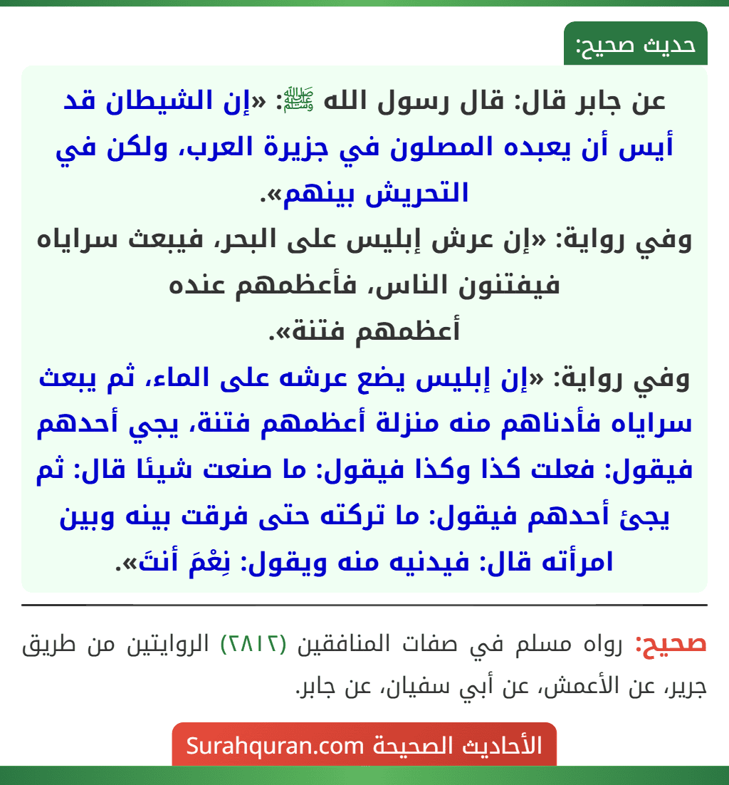 عن جابر قال: قال رسول الله ﷺ: «إن الشيطان قد أيس أن يعبده المصلون في جزيرة العرب، ولكن في التحريش بينهم».
وفي رواية: «إن عرش إبليس على البحر، فيبعث سراياه فيفتنون الناس، فأعظمهم عنده
أعظمهم فتنة».
وفي رواية: «إن إبليس يضع عرشه على الماء، ثم يبعث سراياه فأدناهم منه منزلة أعظمهم فتنة، يجي أحدهم فيقول: فعلت كذا وكذا فيقول: ما صنعت شيئا قال: ثم يجئ أحدهم فيقول: ما تركته حتى فرقت بينه وبين امرأته قال: فيدنيه منه ويقول: نِعْمَ أنتَ».
