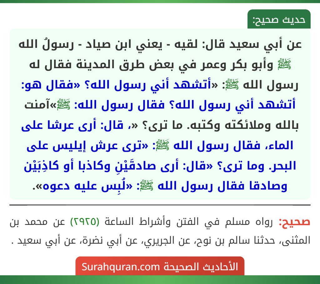 عن أبي سعيد قال: لقيه - يعني ابن صياد - رسولُ الله ﷺ وأبو بكر وعمر في بعض طرق المدينة فقال له رسول الله ﷺ: «أتشهد أني رسول الله؟ «فقال هو: أتشهد أني رسول الله؟ فقال رسول الله: ﷺ»آمنت بالله وملائكته وكتبه. ما ترى؟ «، قال: أرى عرشا على الماء، فقال رسول الله ﷺ: «ترى عرش إيليس على البحر. وما ترى؟ «قال: أرى صادقَيْنِ وكاذبا أو كاذِبَيْن وصادقا فقال رسول الله ﷺ: «لُبِس عليه دعوه».