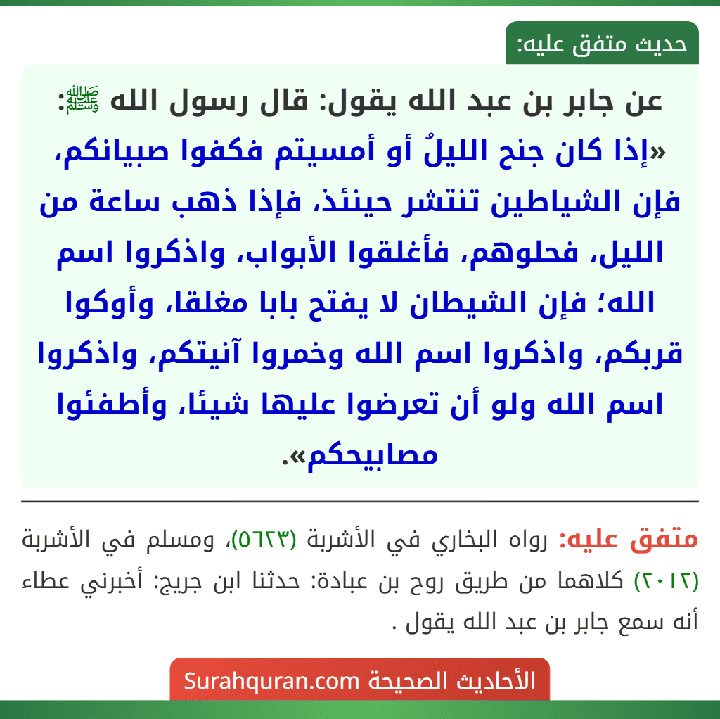 عن جابر بن عبد الله يقول: قال رسول الله ﷺ: «إذا كان جنح الليلُ أو أمسيتم فكفوا صبيانكم، فإن الشياطين تنتشر حينئذ، فإذا ذهب ساعة من الليل، فحلوهم، فأغلقوا الأبواب، واذكروا اسم الله؛ فإن الشيطان لا يفتح بابا مغلقا، وأوكوا قربكم، واذكروا اسم الله وخمروا آنيتكم، واذكروا اسم الله ولو أن تعرضوا عليها شيئا، وأطفئوا مصابيحكم».