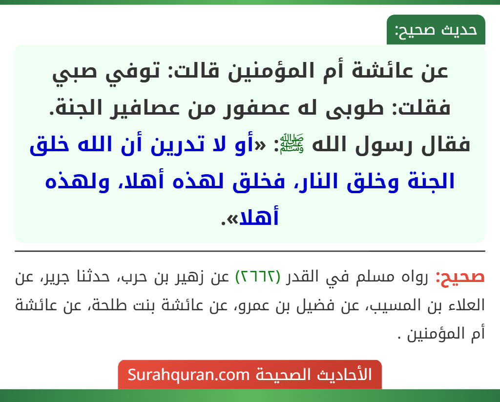 عن عائشة أم المؤمنين قالت: توفي صبي فقلت: طوبى له عصفور من عصافير الجنة. فقال رسول الله ﷺ: «أو لا تدرين أن الله خلق الجنة وخلق النار، فخلق لهذه أهلا، ولهذه أهلا». عن عائشة أم المؤمنين قالت: توفي صبي فقلت: طوبى له عصفور من عصافير الجنة. فقال رسول الله ﷺ: «أو لا تدرين أن الله خلق الجنة وخلق النار، فخلق لهذه أهلا، ولهذه أهلا».