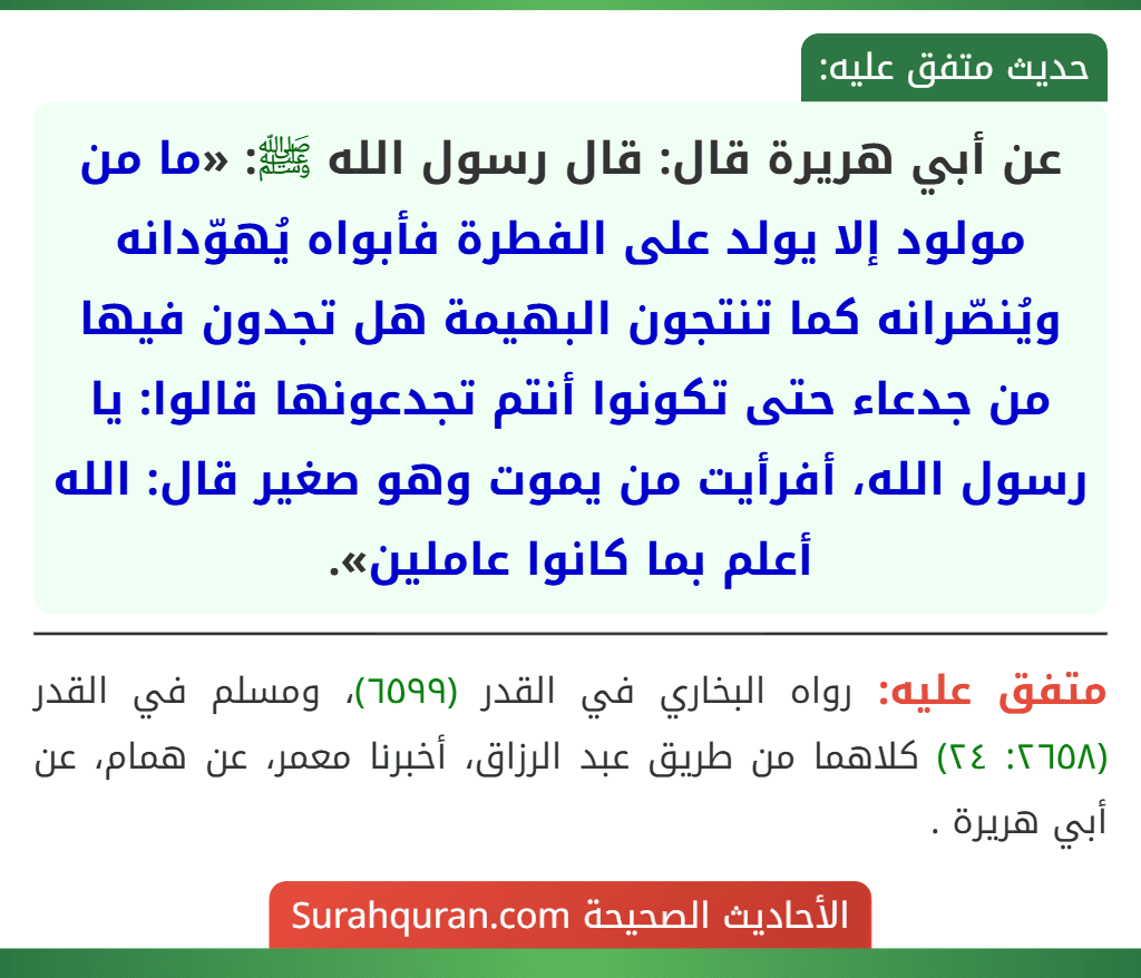 عن أبي هريرة قال: قال رسول الله ﷺ: «ما من مولود إلا يولد على الفطرة فأبواه يُهوّدانه ويُنصّرانه كما تنتجون البهيمة هل تجدون فيها من جدعاء حتى تكونوا أنتم تجدعونها قالوا: يا رسول الله، أفرأيت من يموت وهو صغير قال: الله أعلم بما كانوا عاملين».