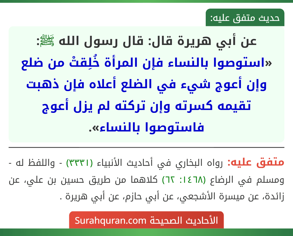 عن أبي هريرة قال: قال رسول الله ﷺ: «استوصوا بالنساء فإن المرأة خُلِقتْ من ضلع وإن أعوج شيء في الضلع أعلاه فإن ذهبت تقيمه كسرته وإن تركته لم يزل أعوج فاستوصوا بالنساء». عن أبي هريرة قال: قال رسول الله ﷺ: «استوصوا بالنساء فإن المرأة خُلِقتْ من ضلع وإن أعوج شيء في الضلع أعلاه فإن ذهبت تقيمه كسرته وإن تركته لم يزل أعوج فاستوصوا بالنساء».