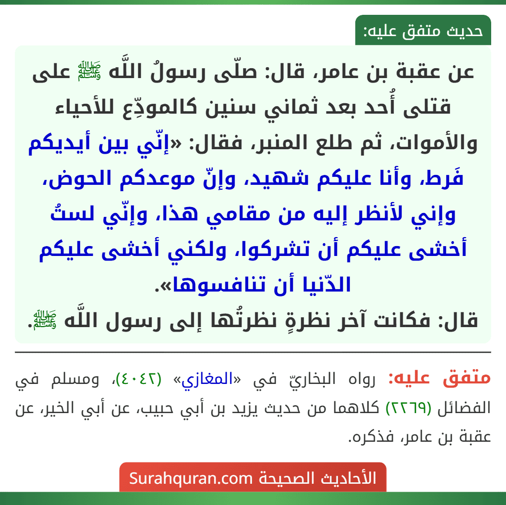 عن عقبة بن عامر، قال: صلّى رسولُ اللَّه ﷺ على قتلى أُحد بعد ثماني سنين كالمودِّع للأحياء والأموات، ثم طلع المنبر، فقال: «إنّي بين أيديكم فَرط، وأنا عليكم شهيد، وإنّ موعدكم الحوض، وإني لأنظر إليه من مقامي هذا، وإنّي لستُ أخشى عليكم أن تشركوا، ولكني أخشى عليكم الدّنيا أن تنافسوها».
قال: فكانت آخر نظرةٍ نظرتُها إلى رسول اللَّه ﷺ.