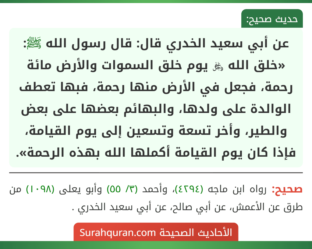 عن أبي سعيد الخدري قال: قال رسول الله ﷺ: «خلق الله ﷿ يوم خلق السموات والأرض مائة رحمة، فجعل في الأرض منها رحمة، فبها تعطف الوالدة على ولدها، والبهائم بعضها على بعض والطير، وأخر تسعة وتسعين إلى يوم القيامة،
فإذا كان يوم القيامة أكملها الله بهذه الرحمة».