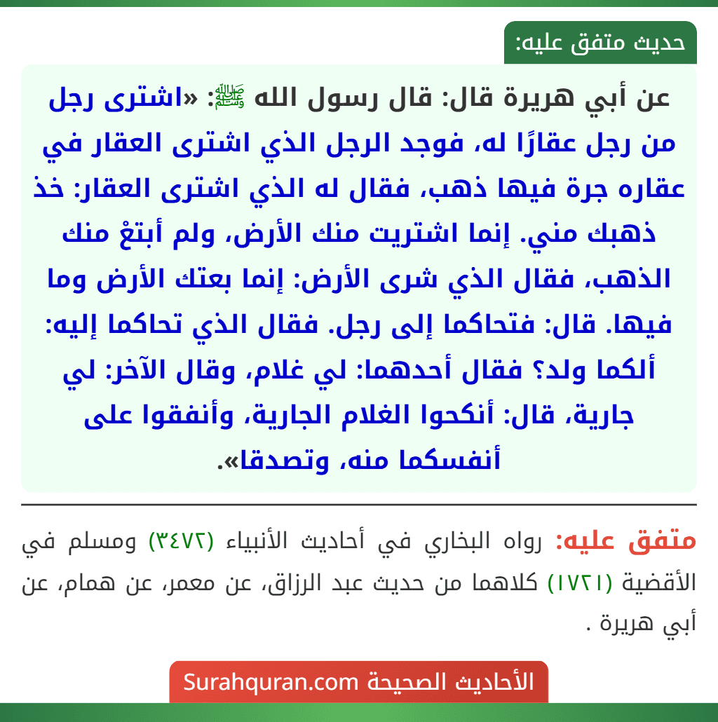 عن أبي هريرة قال: قال رسول الله ﷺ: «اشترى رجل من رجل عقارًا له، فوجد الرجل الذي اشترى العقار في عقاره جرة فيها ذهب، فقال له الذي اشترى العقار: خذ ذهبك مني. إنما اشتريت منك الأرض، ولم أبتعْ منك الذهب، فقال الذي شرى الأرض: إنما بعتك الأرض وما فيها. قال: فتحاكما إلى رجل. فقال الذي تحاكما إليه: ألكما ولد؟ فقال أحدهما: لي غلام، وقال الآخر: لي جارية، قال: أنكحوا الغلام الجارية، وأنفقوا على أنفسكما منه، وتصدقا».