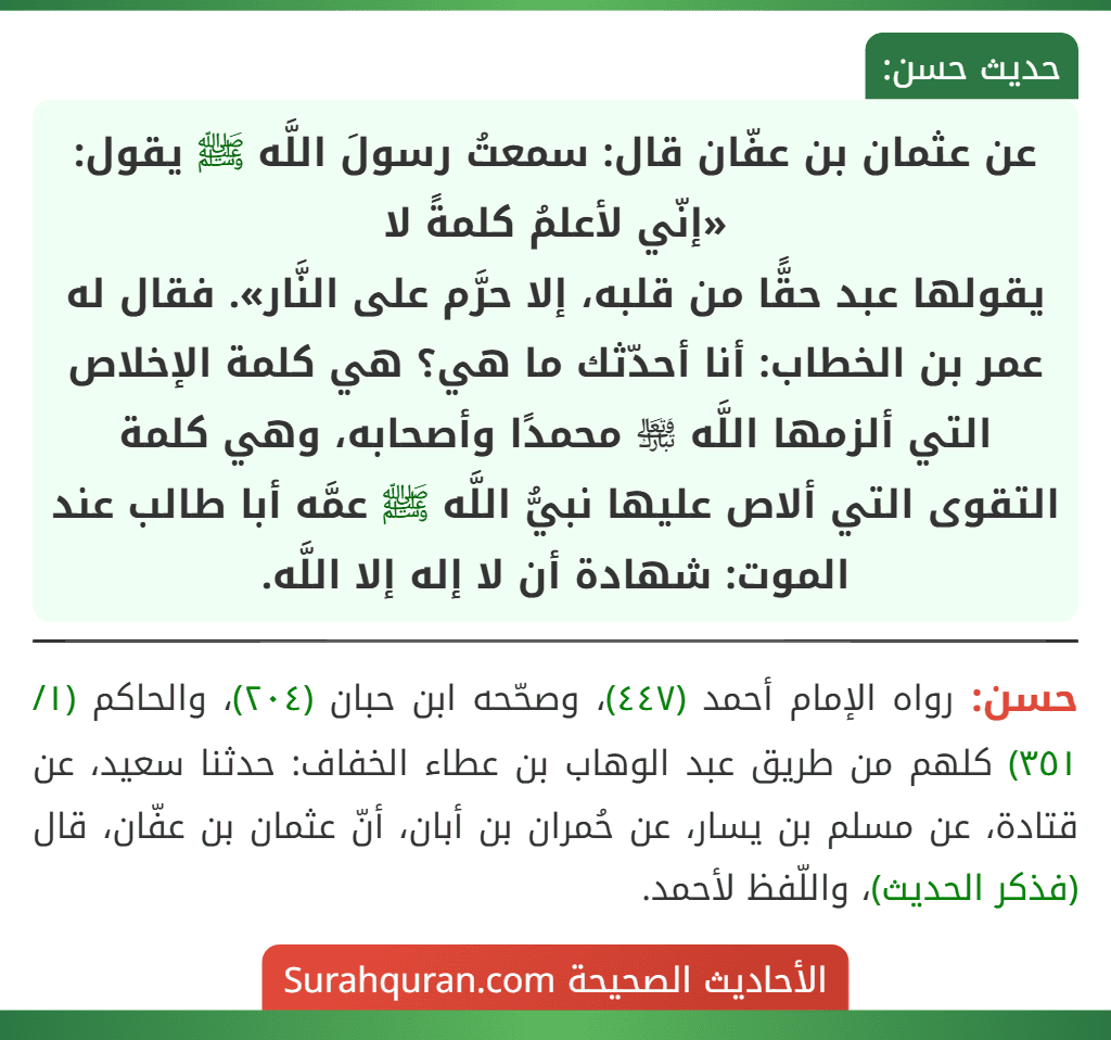 عن عثمان بن عفّان قال: سمعتُ رسولَ اللَّه ﷺ يقول: «إنّي لأعلمُ كلمةً لا
يقولها عبد حقًّا من قلبه، إلا حرَّم على النَّار». فقال له عمر بن الخطاب: أنا أحدّثك ما هي؟ هي كلمة الإخلاص التي ألزمها اللَّه ﵎ محمدًا وأصحابه، وهي كلمة التقوى التي ألاص عليها نبيُّ اللَّه ﷺ عمَّه أبا طالب عند الموت: شهادة أن لا إله إلا اللَّه. عن عثمان بن عفّان قال: سمعتُ رسولَ اللَّه ﷺ يقول: «إنّي لأعلمُ كلمةً لا
يقولها عبد حقًّا من قلبه، إلا حرَّم على النَّار». فقال له عمر بن الخطاب: أنا أحدّثك ما هي؟ هي كلمة الإخلاص التي ألزمها اللَّه ﵎ محمدًا وأصحابه، وهي كلمة التقوى التي ألاص عليها نبيُّ اللَّه ﷺ عمَّه أبا طالب عند الموت: شهادة أن لا إله إلا اللَّه.