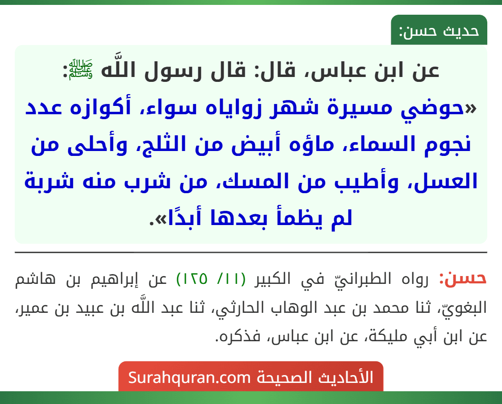 عن ابن عباس، قال: قال رسول اللَّه ﷺ: «حوضي مسيرة شهر زواياه سواء، أكوازه عدد نجوم السماء، ماؤه أبيض من الثلج، وأحلى من العسل، وأطيب من المسك، من شرب منه شربة لم يظمأ بعدها أبدًا».