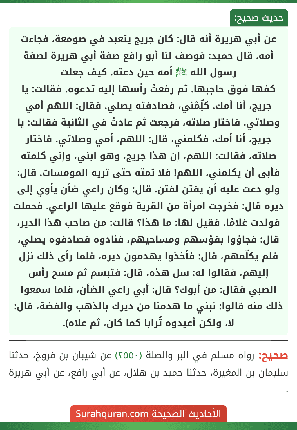 عن أبي هريرة أنه قال: كان جريج يتعبد في صومعة، فجاءت أمه. قال حميد: فوصف لنا أبو رافع صفة أبي هريرة لصفة رسول الله ﷺ أمه حين دعته. كيف جعلت
كفها فوق حاجبها. ثم رفعتْ رأسها إليه تدعوه. فقالت: يا جريج، أنا أمك. كلِّمْني، فصادفته يصلي. فقال: اللهم أمي وصلاتي. فاختار صلاته، فرجعت ثم عادتْ في الثانية فقالت: يا جريج، أنا أمك، فكلمني، قال: اللهم، أمي وصلاتي. فاختار صلاته، فقالت: اللهم، إن هذا جريج، وهو ابني، وإني كلمته فأبى أن يكلمني، اللهم! فلا تمته حتى تريه المومسات. قال: ولو دعت عليه أن يفتن لفتن. قال: وكان راعي ضأن يأوي إلى ديره قال: فخرجت امرأة من القرية فوقع عليها الراعي. فحملت فولدت غلامًا. فقيل لها: ما هذا؟ قالت: من صاحب هذا الدير، قال: فجاؤوا بفؤسهم ومساحيهم، فنادوه فصادفوه يصلي، فلم يكلّمهم، قال: فأخذوا يهدمون ديره، فلما رأى ذلك نزل إليهم، فقالوا له: سل هذه، قال: فتبسم ثم مسح رأس الصبي فقال: من أبوك؟ قال: أبي راعي الضأن، فلما سمعوا ذلك منه قالوا: نبني ما هدمنا من ديرك بالذهب والفضة، قال: لا، ولكن أعيدوه تُرابا كما كان، ثم علاه).