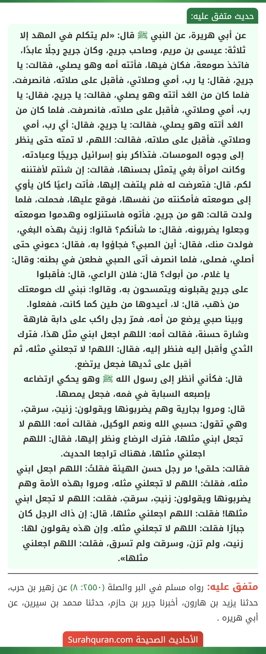 عن أبي هريرة، عن النبي ﷺ قال: «لم يتكلم في المهد إلا ثلاثة: عيسى بن مريم، وصاحب جريج، وكان جريج رجلًا عابدًا، فاتخذ صومعة، فكان فيها، فأتته أمه وهو يصلي، فقالت: يا جريج، فقال: يا رب، أمي وصلاتي، فأقبل على صلاته، فانصرفت. فلما كان من الغد أتته وهو يصلي، فقالت: يا جريج، فقال: يا رب، أمي وصلاتي، فأقبل على صلاته، فانصرفت. فلما كان من الغد أتته وهو يصلي، فقالت: يا جريج، فقال: أي رب، أمي وصلاتي، فأقبل على صلاته، فقالت: اللهم، لا تمته حتى ينظر إلى وجوه المومسات. فتذاكر بنو إسرائيل جريجًا وعبادته، وكانت امرأة بغي يتمثل بحسنها، فقالت: إن شئتم لأفتننه لكم، قال: فتعرضت له فلم يلتفت إليها، فأتت راعيًا كان يأوي إلى صومعته فأمكنته من نفسها، فوقع عليها، فحملت، فلما ولدت قالت: هو من جريج، فأتوه فاستنزلوه وهدموا صومعته وجعلوا يضربونه، فقال: ما شأنكم؟ قالوا: زنيتَ بهذه البغي، فولدت منك، فقال: أين الصبي؟ فجاؤوا به، فقال: دعوني حتى أصلي، فصلى، فلما انصرف أتى الصبي فطعن في بطنه: وقال: يا غلام، من أبوك؟ قال: فلان الراعي، قال: فأقبلوا
على جريج يقبلونه ويتمسحون به، وقالوا: نبني لك صومعتك من ذهب، قال: لا، أعيدوها من طين كما كانت، ففعلوا.
وبينا صبي يرضع من أمه، فمرّ رجل راكب على دابة فارهة وشارة حسنة، فقالت أمه: اللهم اجعل ابني مثل هذا، فترك الثدي وأقبل إليه فنظر إليه، فقال: اللهم! لا تجعلني مثله، ثم أقبل على ثديها فجعل يرتضع.
قال: فكأني أنظر إلى رسول الله ﷺ وهو يحكي ارتضاعه بإصبعه السبابة في فمه، فجعل يمصها.
قال: ومروا بجارية وهم يضربونها ويقولون: زنيتِ، سرقتِ، وهي تقول: حسبي الله ونعم الوكيل، فقالت أمه: اللهم لا تجعل ابني مثلها، فترك الرضاع ونظر إليها، فقال: اللهم اجعلني مثلها، فهناك تراجعا الحديث.
فقالت: حلقى! مر رجل حسن الهيئة فقلتُ: اللهم اجعل ابني مثله، فقلتَ: اللهم لا تجعلني مثله، ومروا بهذه الأمة وهم يضربونها ويقولون: زنيتِ، سرقتِ، فقلت: اللهم لا تجعل ابني مثلها! فقلت: اللهم اجعلني مثلها، قال: إن ذاك الرجل كان جبارًا فقلت: اللهم لا تجعلني مثله. وإن هذه يقولون لها: زنيت، ولم تزن، وسرقت ولم تسرق، فقلت: اللهم اجعلني مثلها». عن أبي هريرة، عن النبي ﷺ قال: «لم يتكلم في المهد إلا ثلاثة: عيسى بن مريم، وصاحب جريج، وكان جريج رجلًا عابدًا، فاتخذ صومعة، فكان فيها، فأتته أمه وهو يصلي، فقالت: يا جريج، فقال: يا رب، أمي وصلاتي، فأقبل على صلاته، فانصرفت. فلما كان من الغد أتته وهو يصلي، فقالت: يا جريج، فقال: يا رب، أمي وصلاتي، فأقبل على صلاته، فانصرفت. فلما كان من الغد أتته وهو يصلي، فقالت: يا جريج، فقال: أي رب، أمي وصلاتي، فأقبل على صلاته، فقالت: اللهم، لا تمته حتى ينظر إلى وجوه المومسات. فتذاكر بنو إسرائيل جريجًا وعبادته، وكانت امرأة بغي يتمثل بحسنها، فقالت: إن شئتم لأفتننه لكم، قال: فتعرضت له فلم يلتفت إليها، فأتت راعيًا كان يأوي إلى صومعته فأمكنته من نفسها، فوقع عليها، فحملت، فلما ولدت قالت: هو من جريج، فأتوه فاستنزلوه وهدموا صومعته وجعلوا يضربونه، فقال: ما شأنكم؟ قالوا: زنيتَ بهذه البغي، فولدت منك، فقال: أين الصبي؟ فجاؤوا به، فقال: دعوني حتى أصلي، فصلى، فلما انصرف أتى الصبي فطعن في بطنه: وقال: يا غلام، من أبوك؟ قال: فلان الراعي، قال: فأقبلوا
على جريج يقبلونه ويتمسحون به، وقالوا: نبني لك صومعتك من ذهب، قال: لا، أعيدوها من طين كما كانت، ففعلوا.
وبينا صبي يرضع من أمه، فمرّ رجل راكب على دابة فارهة وشارة حسنة، فقالت أمه: اللهم اجعل ابني مثل هذا، فترك الثدي وأقبل إليه فنظر إليه، فقال: اللهم! لا تجعلني مثله، ثم أقبل على ثديها فجعل يرتضع.
قال: فكأني أنظر إلى رسول الله ﷺ وهو يحكي ارتضاعه بإصبعه السبابة في فمه، فجعل يمصها.
قال: ومروا بجارية وهم يضربونها ويقولون: زنيتِ، سرقتِ، وهي تقول: حسبي الله ونعم الوكيل، فقالت أمه: اللهم لا تجعل ابني مثلها، فترك الرضاع ونظر إليها، فقال: اللهم اجعلني مثلها، فهناك تراجعا الحديث.
فقالت: حلقى! مر رجل حسن الهيئة فقلتُ: اللهم اجعل ابني مثله، فقلتَ: اللهم لا تجعلني مثله، ومروا بهذه الأمة وهم يضربونها ويقولون: زنيتِ، سرقتِ، فقلت: اللهم لا تجعل ابني مثلها! فقلت: اللهم اجعلني مثلها، قال: إن ذاك الرجل كان جبارًا فقلت: اللهم لا تجعلني مثله. وإن هذه يقولون لها: زنيت، ولم تزن، وسرقت ولم تسرق، فقلت: اللهم اجعلني مثلها».