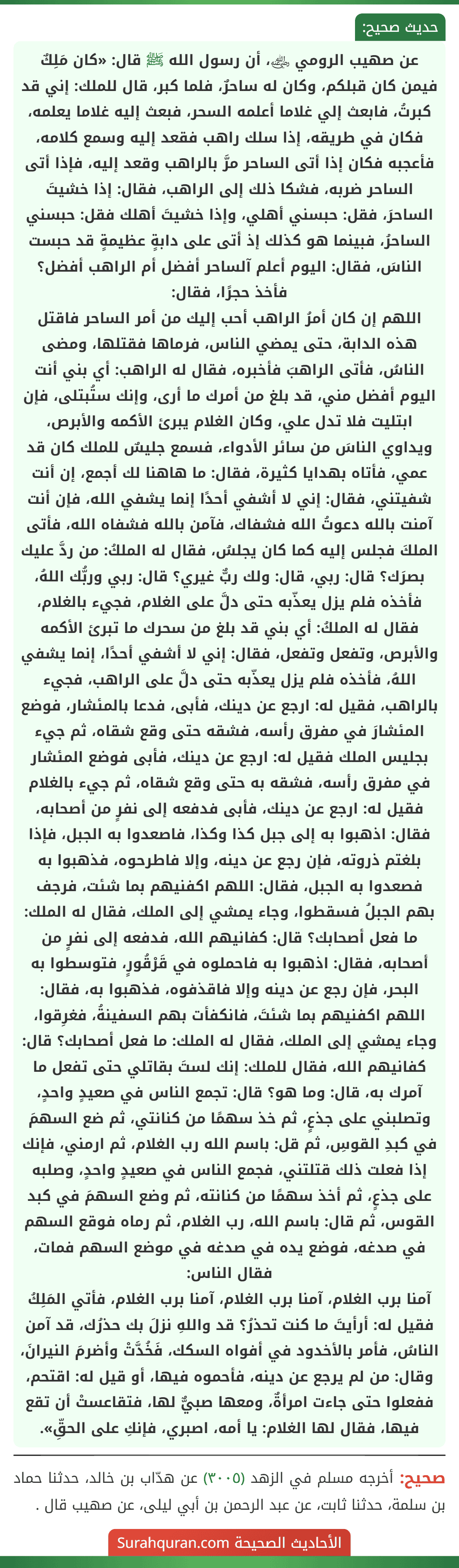 عن صهيب الرومي ﵁، أن رسول الله ﷺ قال: «كان مَلِكٌ فيمن كان قبلكم، وكان له ساحرٌ، فلما كبر، قال للملك: إني قد كبرتُ، فابعث إلي غلاما أعلمه السحر، فبعث إليه غلاما يعلمه، فكان في طريقه، إذا سلك راهب فقعد إليه وسمع كلامه، فأعجبه فكان إذا أتى الساحر مرَّ بالراهب وقعد إليه، فإذا أتى الساحر ضربه، فشكا ذلك إلى الراهب، فقال: إذا خشيتَ الساحرَ، فقل: حبسني أهلي، وإذا خشيتَ أهلك فقل: حبسني الساحرُ، فبينما هو كذلك إذ أتى على دابةٍ عظيمةٍ قد حبست الناسَ، فقال: اليوم أعلم آلساحر أفضل أم الراهب أفضل؟ فأخذ حجرًا، فقال:
اللهم إن كان أمرُ الراهب أحب إليك من أمر الساحر فاقتل هذه الدابة، حتى يمضي الناس، فرماها فقتلها، ومضى الناسُ، فأتى الراهبَ فأخبره، فقال له الراهب: أي بني أنت اليوم أفضل مني، قد بلغ من أمرك ما أرى، وإنك ستُبتلى، فإن ابتليت فلا تدل علي، وكان الغلام يبرئ الأكمه والأبرص، ويداوي الناسَ من سائر الأدواء، فسمع جليسٌ للملك كان قد عمي، فأتاه بهدايا كثيرة، فقال: ما هاهنا لك أجمع، إن أنت شفيتني، فقال: إني لا أشفي أحدًا إنما يشفي الله، فإن أنت آمنت بالله دعوتُ الله فشفاك، فآمن بالله فشفاه الله، فأتى الملكَ فجلس إليه كما كان يجلسُ، فقال له الملكُ: من ردَّ عليك بصرَك؟ قال: ربي، قال: ولك ربٌّ غيري؟ قال: ربي وربُّك اللهُ، فأخذه فلم يزل يعذّبه حتى دلَّ على الغلام، فجيء بالغلام، فقال له الملكُ: أي بني قد بلغ من سحرك ما تبرئ الأكمه والأبرص، وتفعل وتفعل، فقال: إني لا أشفي أحدًا، إنما يشفي اللهُ، فأخذه فلم يزل يعذّبه حتى دلَّ على الراهب، فجيء بالراهب، فقيل له: ارجع عن دينك، فأبى، فدعا بالمئشار، فوضع المئشارَ في مفرق رأسه، فشقه حتى وقع شقاه، ثم جيء بجليس الملك فقيل له: ارجع عن دينك، فأبى فوضع المئشار في مفرق رأسه، فشقه به حتى وقع شقاه، ثم جيء بالغلام فقيل له: ارجع عن دينك، فأبى فدفعه إلى نفرٍ من أصحابه، فقال: اذهبوا به إلى جبل كذا وكذا، فاصعدوا به الجبل، فإذا بلغتم ذروته، فإن رجع عن دينه، وإلا فاطرحوه، فذهبوا به فصعدوا به الجبل، فقال: اللهم اكفنيهم بما شئت، فرجف بهم الجبلُ فسقطوا، وجاء يمشي إلى الملك، فقال له الملك: ما فعل أصحابك؟ قال: كفانيهم الله، فدفعه إلى نفرٍ من أصحابه، فقال: اذهبوا به فاحملوه في قَرْقُورٍ، فتوسطوا به البحر، فإن رجع عن دينه وإلا فاقذفوه، فذهبوا به، فقال: اللهم اكفنيهم بما شئتَ، فانكفأت بهم السفينةُ، فغرِقوا، وجاء يمشي إلى الملك، فقال له الملك: ما فعل أصحابك؟ قال: كفانيهم الله، فقال للملك: إنك لستَ بقاتلي حتى تفعل ما آمرك به، قال: وما هو؟ قال: تجمع الناس في صعيدٍ واحدٍ، وتصلبني على جذعٍ، ثم خذ سهمًا من كنانتي، ثم ضع السهمَ في كبدِ القوسِ، ثم قل: باسم الله رب الغلام، ثم ارمني، فإنك إذا فعلت ذلك قتلتني، فجمع الناس في صعيدٍ واحدٍ، وصلبه على جذعٍ، ثم أخذ سهمًا من كنانته، ثم وضع السهمَ في كبد القوس، ثم قال: باسم الله، رب الغلام، ثم رماه فوقع السهم في صدغه، فوضع يده في صدغه في موضع السهم فمات، فقال الناس:
آمنا برب الغلام، آمنا برب الغلام، آمنا برب الغلام، فأتي المَلِكُ فقيل له: أرأيتَ ما كنت تحذرُ؟ قد واللهِ نزلَ بك حذرُك، قد آمن الناسُ، فأمر بالأخدود في أفواه السكك، فَخُدَّتْ وأضرمَ النيرانَ، وقال: من لم يرجع عن دينه، فأحموه فيها، أو قيل له: اقتحم، ففعلوا حتى جاءت امرأةٌ، ومعها صبيٌّ لها، فتقاعستْ أن تقع فيها، فقال لها الغلام: يا أمه، اصبري، فإنكِ على الحقِّ».