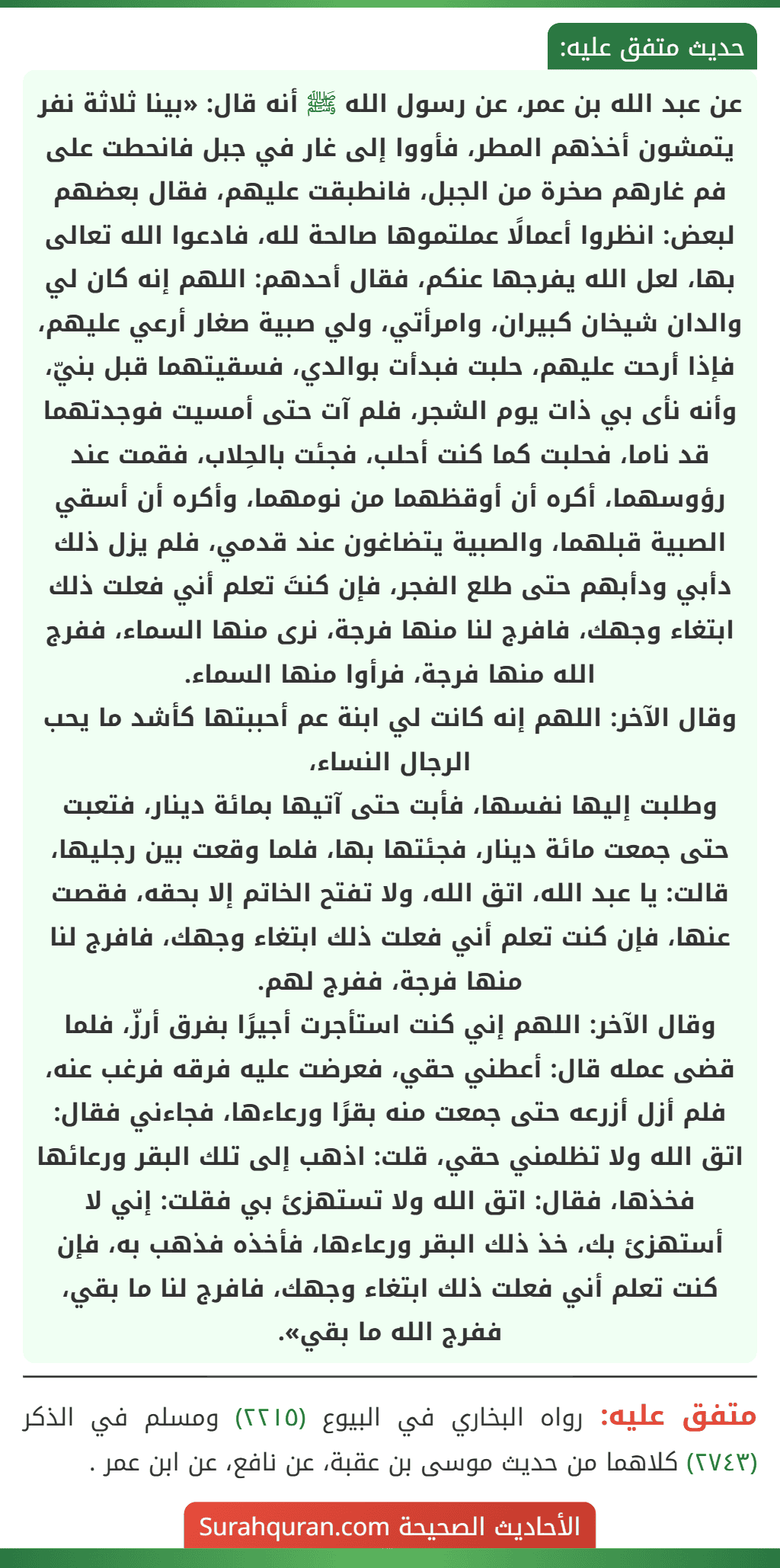 عن عبد الله بن عمر، عن رسول الله ﷺ أنه قال: «بينا ثلاثة نفر يتمشون أخذهم المطر، فأووا إلى غار في جبل فانحطت على فم غارهم صخرة من الجبل، فانطبقت عليهم، فقال بعضهم لبعض: انظروا أعمالًا عملتموها صالحة لله، فادعوا الله تعالى بها، لعل الله يفرجها عنكم، فقال أحدهم: اللهم إنه كان لي والدان شيخان كبيران، وامرأتي، ولي صبية صغار أرعي عليهم، فإذا أرحت عليهم، حلبت فبدأت بوالدي، فسقيتهما قبل بنيّ، وأنه نأى بي ذات يوم الشجر، فلم آت حتى أمسيت فوجدتهما قد ناما، فحلبت كما كنت أحلب، فجئت بالحِلاب، فقمت عند رؤوسهما، أكره أن أوقظهما من نومهما، وأكره أن أسقي الصبية قبلهما، والصبية يتضاغون عند قدمي، فلم يزل ذلك دأبي ودأبهم حتى طلع الفجر، فإن كنتَ تعلم أني فعلت ذلك ابتغاء وجهك، فافرج لنا منها فرجة، نرى منها السماء، ففرج الله منها فرجة، فرأوا منها السماء.
وقال الآخر: اللهم إنه كانت لي ابنة عم أحببتها كأشد ما يحب الرجال النساء،
وطلبت إليها نفسها، فأبت حتى آتيها بمائة دينار، فتعبت حتى جمعت مائة دينار، فجئتها بها، فلما وقعت بين رجليها، قالت: يا عبد الله، اتق الله، ولا تفتح الخاتم إلا بحقه، فقصت عنها، فإن كنت تعلم أني فعلت ذلك ابتغاء وجهك، فافرج لنا منها فرجة، ففرج لهم.
وقال الآخر: اللهم إني كنت استأجرت أجيرًا بفرق أرزّ، فلما قضى عمله قال: أعطني حقي، فعرضت عليه فرقه فرغب عنه، فلم أزل أزرعه حتى جمعت منه بقرًا ورعاءها، فجاءني فقال: اتق الله ولا تظلمني حقي، قلت: اذهب إلى تلك البقر ورعائها فخذها، فقال: اتق الله ولا تستهزئ بي فقلت: إني لا أستهزئ بك، خذ ذلك البقر ورعاءها، فأخذه فذهب به، فإن كنت تعلم أني فعلت ذلك ابتغاء وجهك، فافرج لنا ما بقي، ففرج الله ما بقي». عن عبد الله بن عمر، عن رسول الله ﷺ أنه قال: «بينا ثلاثة نفر يتمشون أخذهم المطر، فأووا إلى غار في جبل فانحطت على فم غارهم صخرة من الجبل، فانطبقت عليهم، فقال بعضهم لبعض: انظروا أعمالًا عملتموها صالحة لله، فادعوا الله تعالى بها، لعل الله يفرجها عنكم، فقال أحدهم: اللهم إنه كان لي والدان شيخان كبيران، وامرأتي، ولي صبية صغار أرعي عليهم، فإذا أرحت عليهم، حلبت فبدأت بوالدي، فسقيتهما قبل بنيّ، وأنه نأى بي ذات يوم الشجر، فلم آت حتى أمسيت فوجدتهما قد ناما، فحلبت كما كنت أحلب، فجئت بالحِلاب، فقمت عند رؤوسهما، أكره أن أوقظهما من نومهما، وأكره أن أسقي الصبية قبلهما، والصبية يتضاغون عند قدمي، فلم يزل ذلك دأبي ودأبهم حتى طلع الفجر، فإن كنتَ تعلم أني فعلت ذلك ابتغاء وجهك، فافرج لنا منها فرجة، نرى منها السماء، ففرج الله منها فرجة، فرأوا منها السماء.
وقال الآخر: اللهم إنه كانت لي ابنة عم أحببتها كأشد ما يحب الرجال النساء،
وطلبت إليها نفسها، فأبت حتى آتيها بمائة دينار، فتعبت حتى جمعت مائة دينار، فجئتها بها، فلما وقعت بين رجليها، قالت: يا عبد الله، اتق الله، ولا تفتح الخاتم إلا بحقه، فقصت عنها، فإن كنت تعلم أني فعلت ذلك ابتغاء وجهك، فافرج لنا منها فرجة، ففرج لهم.
وقال الآخر: اللهم إني كنت استأجرت أجيرًا بفرق أرزّ، فلما قضى عمله قال: أعطني حقي، فعرضت عليه فرقه فرغب عنه، فلم أزل أزرعه حتى جمعت منه بقرًا ورعاءها، فجاءني فقال: اتق الله ولا تظلمني حقي، قلت: اذهب إلى تلك البقر ورعائها فخذها، فقال: اتق الله ولا تستهزئ بي فقلت: إني لا أستهزئ بك، خذ ذلك البقر ورعاءها، فأخذه فذهب به، فإن كنت تعلم أني فعلت ذلك ابتغاء وجهك، فافرج لنا ما بقي، ففرج الله ما بقي».
