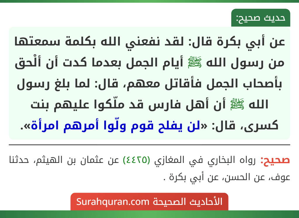 عن أبي بكرة قال: لقد نفعني الله بكلمة سمعتها من رسول الله ﷺ أيام الجمل بعدما كدت أن ألْحق بأصحاب الجمل فأقاتل معهم، قال: لما بلغ رسول الله ﷺ أن أهل فارس قد ملّكوا عليهم بنت كسرى، قال: «لن يفلح قوم ولّوا أمرهم امرأة».