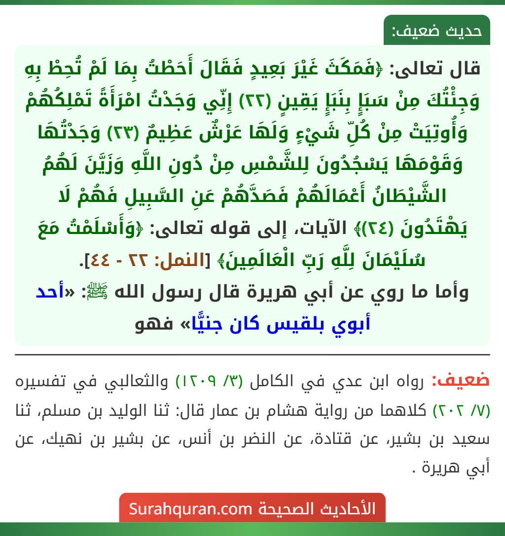 قال تعالى: ﴿فَمَكَثَ غَيْرَ بَعِيدٍ فَقَالَ أَحَطْتُ بِمَا لَمْ تُحِطْ بِهِ وَجِئْتُكَ مِنْ سَبَإٍ بِنَبَإٍ يَقِينٍ (٢٢) إِنِّي وَجَدْتُ امْرَأَةً تَمْلِكُهُمْ وَأُوتِيَتْ مِنْ كُلِّ شَيْءٍ وَلَهَا عَرْشٌ عَظِيمٌ (٢٣) وَجَدْتُهَا وَقَوْمَهَا يَسْجُدُونَ لِلشَّمْسِ مِنْ دُونِ اللَّهِ وَزَيَّنَ لَهُمُ الشَّيْطَانُ أَعْمَالَهُمْ فَصَدَّهُمْ عَنِ السَّبِيلِ فَهُمْ لَا يَهْتَدُونَ (٢٤)﴾ الآيات، إلى قوله تعالى: ﴿وَأَسْلَمْتُ مَعَ سُلَيْمَانَ لِلَّهِ رَبِّ الْعَالَمِينَ﴾ [النمل: ٢٢ - ٤٤].
وأما ما روي عن أبي هريرة قال رسول الله ﷺ: «أحد أبوي بلقيس كان جنيًّا» فهو