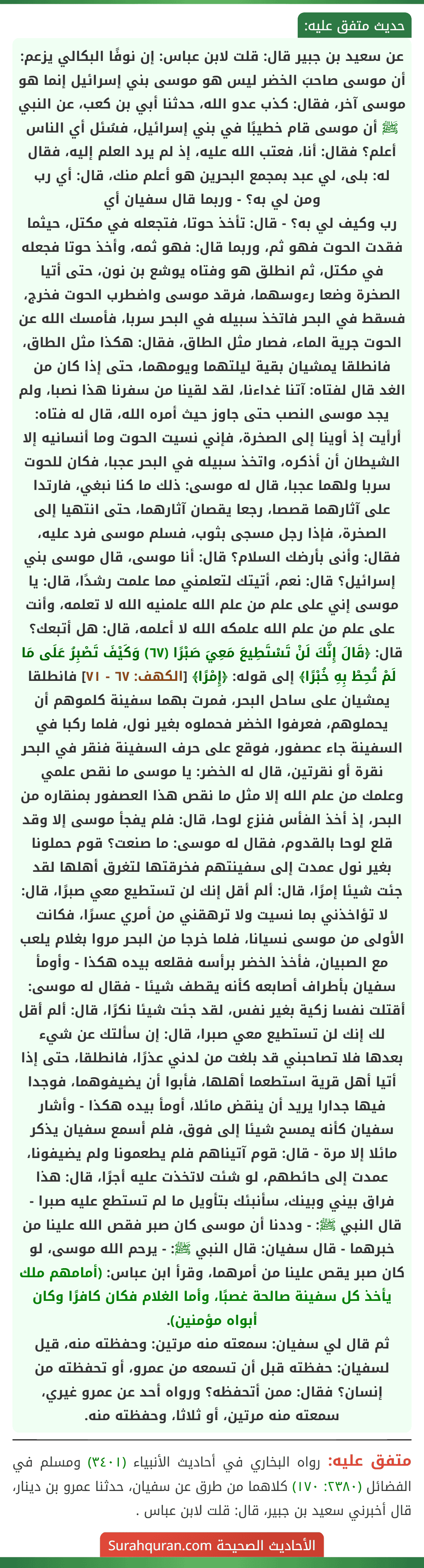 عن سعيد بن جبير قال: قلت لابن عباس: إن نوفًا البكالي يزعم: أن موسى صاحبَ الخضر ليس هو موسى بني إسرائيل إنما هو موسى آخر، فقال: كذب عدو الله، حدثنا أبي بن كعب، عن النبي ﷺ أن موسى قام خطيبًا في بني إسرائيل، فسُئل أي الناس أعلم؟ فقال: أنا، فعتب الله عليه، إذ لم يرد العلم إليه، فقال له: بلى، لي عبد بمجمع البحرين هو أعلم منك، قال: أي رب ومن لي به؟ - وربما قال سفيان أي
رب وكيف لي به؟ - قال: تأخذ حوتا، فتجعله في مكتل، حيثما فقدت الحوت فهو ثم، وربما قال: فهو ثمه، وأخذ حوتا فجعله في مكتل، ثم انطلق هو وفتاه يوشع بن نون، حتى أتيا الصخرة وضعا رءوسهما، فرقد موسى واضطرب الحوت فخرج، فسقط في البحر فاتخذ سبيله في البحر سربا، فأمسك الله عن الحوت جرية الماء، فصار مثل الطاق، فقال: هكذا مثل الطاق، فانطلقا يمشيان بقية ليلتهما ويومهما، حتى إذا كان من الغد قال لفتاه: آتنا غداءنا، لقد لقينا من سفرنا هذا نصبا، ولم يجد موسى النصب حتى جاوز حيث أمره الله، قال له فتاه: أرأيت إذ أوينا إلى الصخرة، فإني نسيت الحوت وما أنسانيه إلا الشيطان أن أذكره، واتخذ سبيله في البحر عجبا، فكان للحوت سربا ولهما عجبا، قال له موسى: ذلك ما كنا نبغي، فارتدا على آثارهما قصصا، رجعا يقصان آثارهما، حتى انتهيا إلى الصخرة، فإذا رجل مسجى بثوب، فسلم موسى فرد عليه، فقال: وأنى بأرضك السلام؟ قال: أنا موسى، قال موسى بني إسرائيل؟ قال: نعم، أتيتك لتعلمني مما علمت رشدًا، قال: يا موسى إني على علم من علم الله علمنيه الله لا تعلمه، وأنت على علم من علم الله علمكه الله لا أعلمه، قال: هل أتبعك؟ قال: ﴿قَالَ إِنَّكَ لَنْ تَسْتَطِيعَ مَعِيَ صَبْرًا (٦٧) وَكَيْفَ تَصْبِرُ عَلَى مَا لَمْ تُحِطْ بِهِ خُبْرًا﴾ إلى قوله: ﴿إِمْرًا﴾ [الكهف: ٦٧ - ٧١] فانطلقا يمشيان على ساحل البحر، فمرت بهما سفينة كلموهم أن يحملوهم، فعرفوا الخضر فحملوه بغير نول، فلما ركبا في السفينة جاء عصفور، فوقع على حرف السفينة فنقر في البحر نقرة أو نقرتين، قال له الخضر: يا موسى ما نقص علمي وعلمك من علم الله إلا مثل ما نقص هذا العصفور بمنقاره من البحر، إذ أخذ الفأس فنزع لوحا، قال: فلم يفجأ موسى إلا وقد قلع لوحا بالقدوم، فقال له موسى: ما صنعت؟ قوم حملونا بغير نول عمدت إلى سفينتهم فخرقتها لتغرق أهلها لقد جئت شيئا إمرًا، قال: ألم أقل إنك لن تستطيع معي صبرًا، قال: لا تؤاخذني بما نسيت ولا ترهقني من أمري عسرًا، فكانت الأولى من موسى نسيانا، فلما خرجا من البحر مروا بغلام يلعب مع الصبيان، فأخذ الخضر برأسه فقلعه بيده هكذا - وأومأ سفيان بأطراف أصابعه كأنه يقطف شيئا - فقال له موسى: أقتلت نفسا زكية بغير نفس، لقد جئت شيئا نكرًا، قال: ألم أقل لك إنك لن تستطيع معي صبرا، قال: إن سألتك عن شيء بعدها فلا تصاحبني قد بلغت من لدني عذرًا، فانطلقا، حتى إذا أتيا أهل قرية استطعما أهلها، فأبوا أن يضيفوهما، فوجدا
فيها جدارا يريد أن ينقض مائلا، أومأ بيده هكذا - وأشار سفيان كأنه يمسح شيئا إلى فوق، فلم أسمع سفيان يذكر مائلا إلا مرة - قال: قوم آتيناهم فلم يطعمونا ولم يضيفونا، عمدت إلى حائطهم، لو شئت لاتخذت عليه أجرًا، قال: هذا فراق بيني وبينك، سأنبئك بتأويل ما لم تستطع عليه صبرا - قال النبي ﷺ: - وددنا أن موسى كان صبر فقص الله علينا من خبرهما - قال سفيان: قال النبي ﷺ: - يرحم الله موسى، لو كان صبر يقص علينا من أمرهما، وقرأ ابن عباس: (أمامهم ملك يأخذ كل سفينة صالحة غصبًا، وأما الغلام فكان كافرًا وكان أبواه مؤمنين).
ثم قال لي سفيان: سمعته منه مرتين: وحفظته منه، قيل لسفيان: حفظته قبل أن تسمعه من عمرو، أو تحفظته من إنسان؟ فقال: ممن أتحفظه؟ ورواه أحد عن عمرو غيري، سمعته منه مرتين، أو ثلاثا، وحفظته منه.