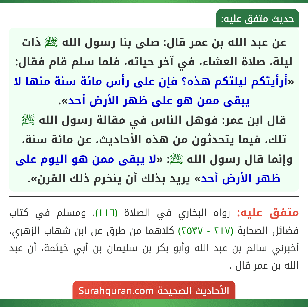 عن عبد الله بن عمر قال: صلى بنا رسول الله ﷺ ذات ليلة، صلاة العشاء، في آخر حياته، فلما سلم قام فقال: «أرأيتكم ليلتكم هذه؟ فإن على رأس مائة سنة منها لا يبقى ممن هو على ظهر الأرض أحد».
قال ابن عمر: فوهل الناس في مقالة رسول الله ﷺ تلك، فيما يتحدثون من هذه الأحاديث، عن مائة سنة، وإنما قال رسول الله ﷺ: «لا يبقى ممن هو اليوم على ظهر الأرض أحد» يريد بذلك أن ينخرم ذلك القرن». عن عبد الله بن عمر قال: صلى بنا رسول الله ﷺ ذات ليلة، صلاة العشاء، في آخر حياته، فلما سلم قام فقال: «أرأيتكم ليلتكم هذه؟ فإن على رأس مائة سنة منها لا يبقى ممن هو على ظهر الأرض أحد».
قال ابن عمر: فوهل الناس في مقالة رسول الله ﷺ تلك، فيما يتحدثون من هذه الأحاديث، عن مائة سنة، وإنما قال رسول الله ﷺ: «لا يبقى ممن هو اليوم على ظهر الأرض أحد» يريد بذلك أن ينخرم ذلك القرن».