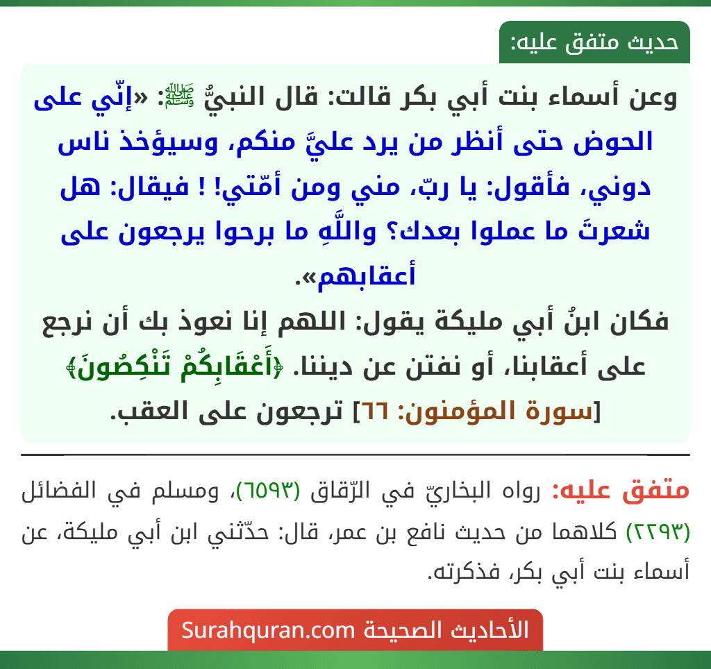 وعن أسماء بنت أبي بكر قالت: قال النبيُّ ﷺ: «إنّي على الحوض حتى أنظر من يرد عليَّ منكم، وسيؤخذ ناس دوني، فأقول: يا ربّ، مني ومن أمّتي! ! فيقال: هل شعرتَ ما عملوا بعدك؟ واللَّهِ ما برحوا يرجعون على أعقابهم».
فكان ابنُ أبي مليكة يقول: اللهم إنا نعوذ بك أن نرجع على أعقابنا، أو نفتن عن ديننا. ﴿أَعْقَابِكُمْ تَنْكِصُونَ﴾ [سورة المؤمنون: ٦٦] ترجعون على العقب.