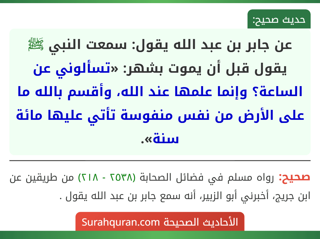 عن جابر بن عبد الله يقول: سمعت النبي ﷺ يقول قبل أن يموت بشهر: «تسألوني عن الساعة؟ وإنما علمها عند الله، وأقسم بالله ما على الأرض من نفس منفوسة تأتي عليها مائة سنة». عن جابر بن عبد الله يقول: سمعت النبي ﷺ يقول قبل أن يموت بشهر: «تسألوني عن الساعة؟ وإنما علمها عند الله، وأقسم بالله ما على الأرض من نفس منفوسة تأتي عليها مائة سنة».
