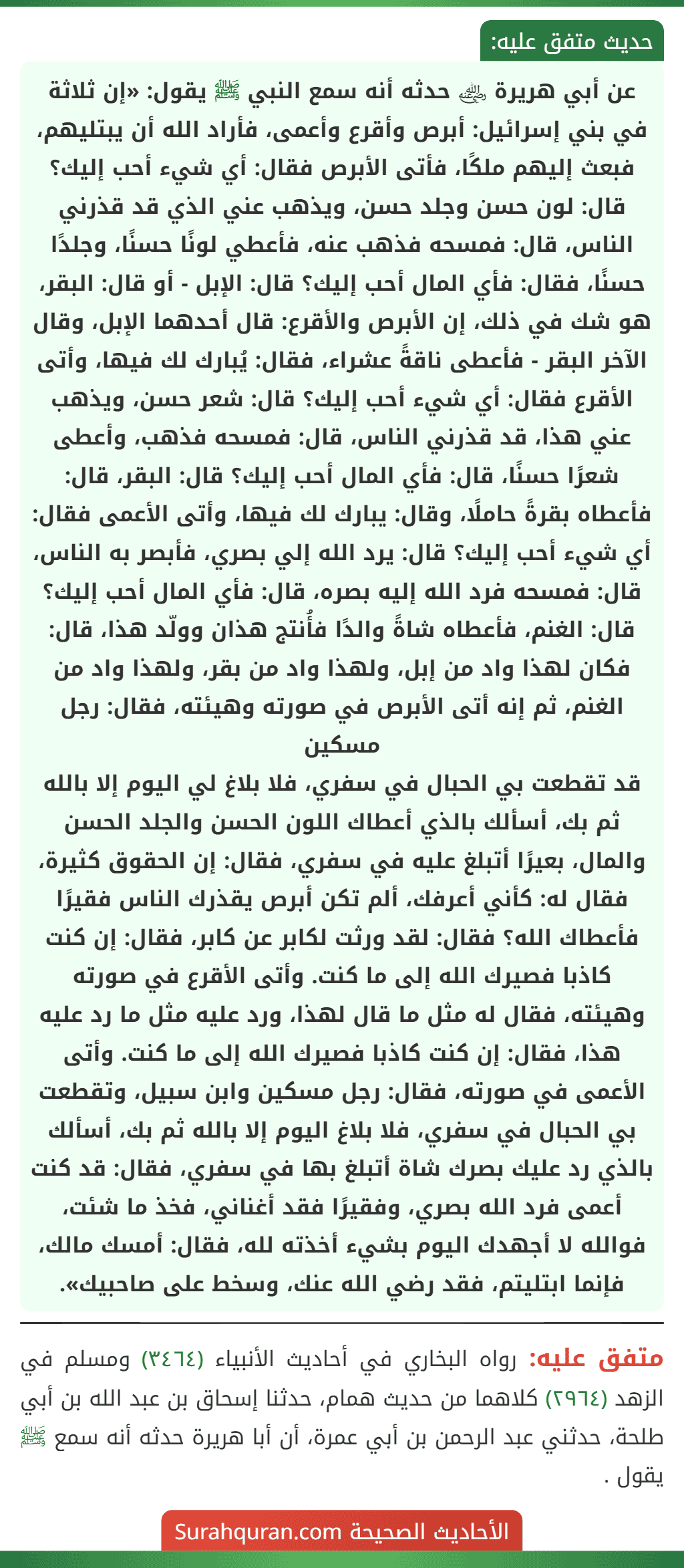 عن أبي هريرة ﵁ حدثه أنه سمع النبي ﷺ يقول: «إن ثلاثة في بني إسرائيل: أبرص وأقرع وأعمى، فأراد الله أن يبتليهم، فبعث إليهم ملكًا، فأتى الأبرص فقال: أي شيء أحب إليك؟ قال: لون حسن وجلد حسن، ويذهب عني الذي قد قذرني الناس، قال: فمسحه فذهب عنه، فأعطي لونًا حسنًا، وجلدًا حسنًا، فقال: فأي المال أحب إليك؟ قال: الإبل - أو قال: البقر، هو شك في ذلك، إن الأبرص والأقرع: قال أحدهما الإبل، وقال الآخر البقر - فأعطى ناقةً عشراء، فقال: يُبارك لك فيها، وأتى الأقرع فقال: أي شيء أحب إليك؟ قال: شعر حسن، ويذهب عني هذا، قد قذرني الناس، قال: فمسحه فذهب، وأعطى شعرًا حسنًا، قال: فأي المال أحب إليك؟ قال: البقر، قال: فأعطاه بقرةً حاملًا، وقال: يبارك لك فيها، وأتى الأعمى فقال: أي شيء أحب إليك؟ قال: يرد الله إلي بصري، فأبصر به الناس، قال: فمسحه فرد الله إليه بصره، قال: فأي المال أحب إليك؟ قال: الغنم، فأعطاه شاةً والدًا فأُنتج هذان وولّد هذا، قال: فكان لهذا واد من إبل، ولهذا واد من بقر، ولهذا واد من الغنم، ثم إنه أتى الأبرص في صورته وهيئته، فقال: رجل مسكين
قد تقطعت بي الحبال في سفري، فلا بلاغ لي اليوم إلا بالله ثم بك، أسألك بالذي أعطاك اللون الحسن والجلد الحسن والمال، بعيرًا أتبلغ عليه في سفري، فقال: إن الحقوق كثيرة، فقال له: كأني أعرفك، ألم تكن أبرص يقذرك الناس فقيرًا فأعطاك الله؟ فقال: لقد ورثت لكابر عن كابر، فقال: إن كنت كاذبا فصيرك الله إلى ما كنت. وأتى الأقرع في صورته وهيئته، فقال له مثل ما قال لهذا، ورد عليه مثل ما رد عليه هذا، فقال: إن كنت كاذبا فصيرك الله إلى ما كنت. وأتى الأعمى في صورته، فقال: رجل مسكين وابن سبيل، وتقطعت بي الحبال في سفري، فلا بلاغ اليوم إلا بالله ثم بك، أسألك بالذي رد عليك بصرك شاة أتبلغ بها في سفري، فقال: قد كنت أعمى فرد الله بصري، وفقيرًا فقد أغناني، فخذ ما شئت، فوالله لا أجهدك اليوم بشيء أخذته لله، فقال: أمسك مالك، فإنما ابتليتم، فقد رضي الله عنك، وسخط على صاحبيك».