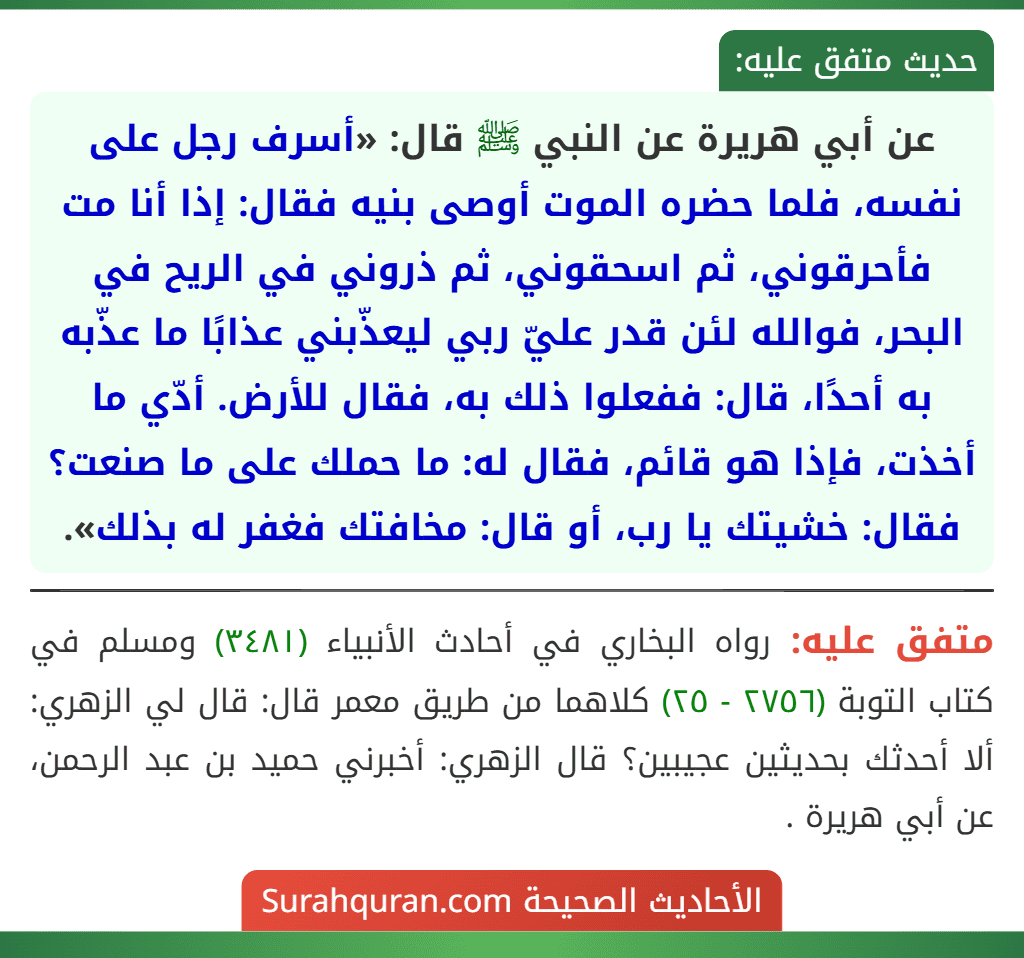 عن أبي هريرة عن النبي ﷺ قال: «أسرف رجل على نفسه، فلما حضره الموت أوصى بنيه فقال: إذا أنا مت فأحرقوني، ثم اسحقوني، ثم ذروني في الريح في البحر، فوالله لئن قدر عليّ ربي ليعذّبني عذابًا ما عذّبه به أحدًا، قال: ففعلوا ذلك به، فقال للأرض. أدّي ما أخذت، فإذا هو قائم، فقال له: ما حملك على ما صنعت؟ فقال: خشيتك يا رب، أو قال: مخافتك فغفر له بذلك».