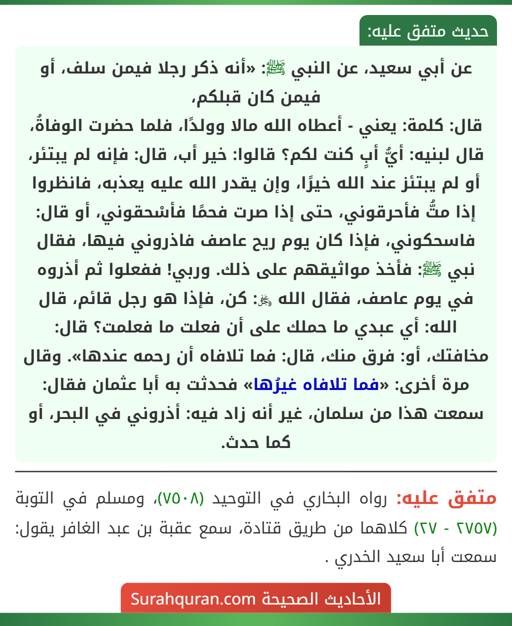 عن أبي سعيد، عن النبي ﷺ: «أنه ذكر رجلا فيمن سلف، أو فيمن كان قبلكم،
قال: كلمة: يعني - أعطاه الله مالا وولدًا، فلما حضرت الوفاةُ، قال لبنيه: أيُّ أبٍ كنت لكم؟ قالوا: خير أب، قال: فإنه لم يبتئر، أو لم يبتئز عند الله خيرًا، وإن يقدر الله عليه يعذبه، فانظروا إذا متُّ فأحرقوني، حتى إذا صرت فحمًا فأسْحقوني، أو قال: فاسحكوني، فإذا كان يوم ريح عاصف فاذروني فيها، فقال نبي ﷺ: فأخذ مواثيقهم على ذلك. وربي! ففعلوا ثم أذروه في يوم عاصف، فقال الله ﷿: كن، فإذا هو رجل قائم، قال الله: أي عبدي ما حملك على أن فعلت ما فعلمت؟ قال: مخافتك، أو: فرق منك، قال: فما تلافاه أن رحمه عندها». وقال مرة أخرى: «فما تلافاه غيرُها» فحدثت به أبا عثمان فقال: سمعت هذا من سلمان، غير أنه زاد فيه: أذروني في البحر، أو كما حدث. عن أبي سعيد، عن النبي ﷺ: «أنه ذكر رجلا فيمن سلف، أو فيمن كان قبلكم،
قال: كلمة: يعني - أعطاه الله مالا وولدًا، فلما حضرت الوفاةُ، قال لبنيه: أيُّ أبٍ كنت لكم؟ قالوا: خير أب، قال: فإنه لم يبتئر، أو لم يبتئز عند الله خيرًا، وإن يقدر الله عليه يعذبه، فانظروا إذا متُّ فأحرقوني، حتى إذا صرت فحمًا فأسْحقوني، أو قال: فاسحكوني، فإذا كان يوم ريح عاصف فاذروني فيها، فقال نبي ﷺ: فأخذ مواثيقهم على ذلك. وربي! ففعلوا ثم أذروه في يوم عاصف، فقال الله ﷿: كن، فإذا هو رجل قائم، قال الله: أي عبدي ما حملك على أن فعلت ما فعلمت؟ قال: مخافتك، أو: فرق منك، قال: فما تلافاه أن رحمه عندها». وقال مرة أخرى: «فما تلافاه غيرُها» فحدثت به أبا عثمان فقال: سمعت هذا من سلمان، غير أنه زاد فيه: أذروني في البحر، أو كما حدث.