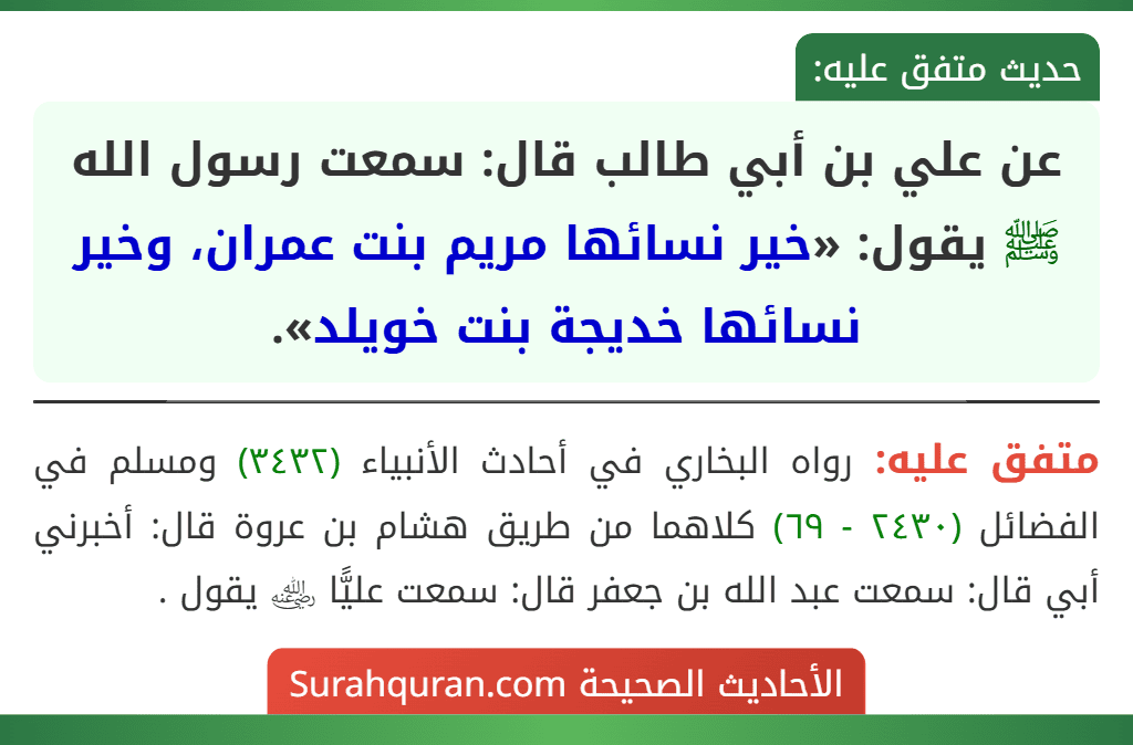 عن علي بن أبي طالب قال: سمعت رسول الله ﷺ يقول: «خير نسائها مريم بنت عمران، وخير نسائها خديجة بنت خويلد». عن علي بن أبي طالب قال: سمعت رسول الله ﷺ يقول: «خير نسائها مريم بنت عمران، وخير نسائها خديجة بنت خويلد».