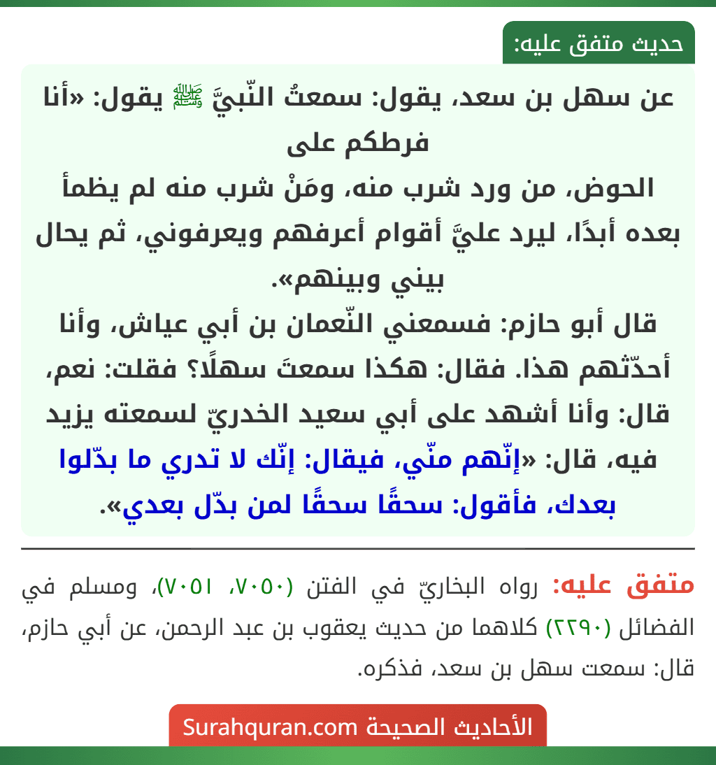 عن سهل بن سعد، يقول: سمعتُ النّبيَّ ﷺ يقول: «أنا فرطكم على
الحوض، من ورد شرب منه، ومَنْ شرب منه لم يظمأ بعده أبدًا، ليرد عليَّ أقوام أعرفهم ويعرفوني، ثم يحال بيني وبينهم».
قال أبو حازم: فسمعني النّعمان بن أبي عياش، وأنا أحدّثهم هذا. فقال: هكذا سمعتَ سهلًا؟ فقلت: نعم، قال: وأنا أشهد على أبي سعيد الخدريّ لسمعته يزيد فيه، قال: «إنّهم منّي، فيقال: إنّك لا تدري ما بدّلوا بعدك، فأقول: سحقًا سحقًا لمن بدّل بعدي».