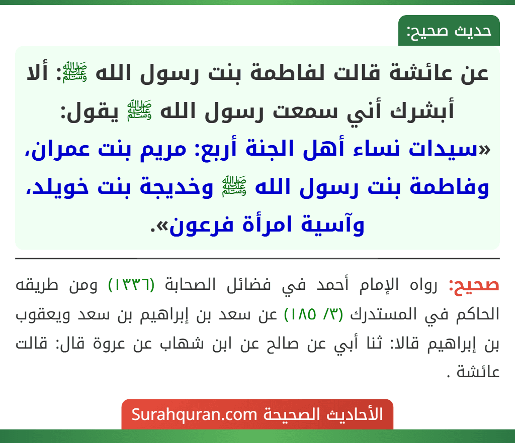 عن عائشة قالت لفاطمة بنت رسول الله ﷺ: ألا أبشرك أني سمعت رسول الله ﷺ يقول: «سيدات نساء أهل الجنة أربع: مريم بنت عمران، وفاطمة بنت رسول الله ﷺ وخديجة بنت خويلد، وآسية امرأة فرعون».