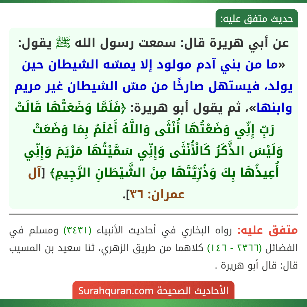 عن أبي هريرة قال: سمعت رسول الله ﷺ يقول: «ما من بني آدم مولود إلا يمسّه الشيطان حين يولد، فيستهل صارخًا من مسّ الشيطان غير مريم وابنها»، ثم يقول أبو هريرة: ﴿فَلَمَّا وَضَعَتْهَا قَالَتْ رَبِّ إِنِّي وَضَعْتُهَا أُنْثَى وَاللَّهُ أَعْلَمُ بِمَا وَضَعَتْ وَلَيْسَ الذَّكَرُ كَالْأُنْثَى وَإِنِّي سَمَّيْتُهَا مَرْيَمَ وَإِنِّي أُعِيذُهَا بِكَ وَذُرِّيَّتَهَا مِنَ الشَّيْطَانِ الرَّجِيمِ﴾ [آل عمران: ٣٦].