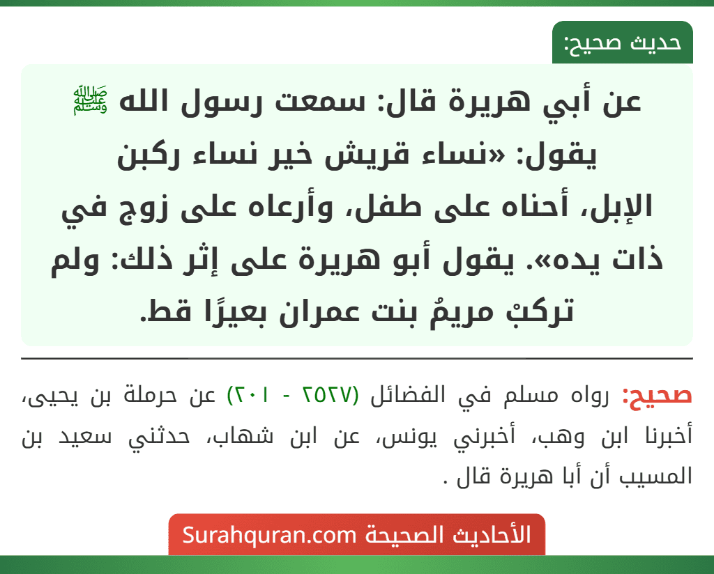 عن أبي هريرة قال: سمعت رسول الله ﷺ يقول: «نساء قريش خير نساء ركبن
الإبل، أحناه على طفل، وأرعاه على زوج في ذات يده». يقول أبو هريرة على إثر ذلك: ولم تركبْ مريمُ بنت عمران بعيرًا قط. عن أبي هريرة قال: سمعت رسول الله ﷺ يقول: «نساء قريش خير نساء ركبن
الإبل، أحناه على طفل، وأرعاه على زوج في ذات يده». يقول أبو هريرة على إثر ذلك: ولم تركبْ مريمُ بنت عمران بعيرًا قط.
