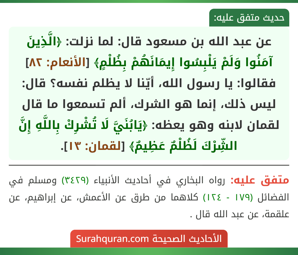 عن عبد الله بن مسعود قال: لما نزلت: ﴿الَّذِينَ آمَنُوا وَلَمْ يَلْبِسُوا إِيمَانَهُمْ بِظُلْمٍ﴾ [الأنعام: ٨٢] فقالوا: يا رسول الله، أيّنا لا يظلم نفسه؟ قال: ليس ذلك، إنما هو الشرك، ألم تسمعوا ما قال لقمان لابنه وهو يعظه: ﴿يَابُنَيَّ لَا تُشْرِكْ بِاللَّهِ إِنَّ الشِّرْكَ لَظُلْمٌ عَظِيمٌ﴾ [لقمان: ١٣].