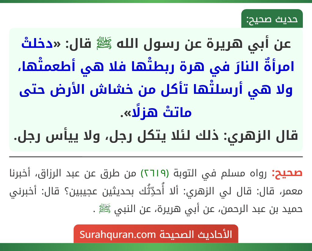 عن أبي هريرة عن رسول الله ﷺ قال: «دخلتْ امرأةٌ النارَ في هرة ربطتْها فلا هي أطعمتْها، ولا هي أرسلتْها تأكل من خشاش الأرض حتى ماتتْ هزلًا».
قال الزهري: ذلك لئلا يتكل رجل، ولا ييأس رجل.