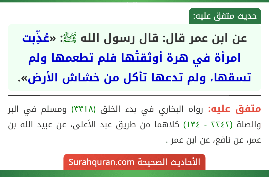 عن ابن عمر قال: قال رسول الله ﷺ: «عُذِّبت امرأة في هرة أوثقتْها فلم تطعمها ولم تسقها، ولم تدعها تأكل من خشاش الأرض». عن ابن عمر قال: قال رسول الله ﷺ: «عُذِّبت امرأة في هرة أوثقتْها فلم تطعمها ولم تسقها، ولم تدعها تأكل من خشاش الأرض».