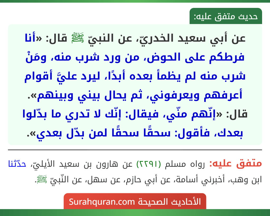 عن أبي سعيد الخدريّ، عن النبيّ ﷺ قال: «أنا فرطكم على الحوض، من ورد شرب منه، ومَنْ شرب منه لم يظمأ بعده أبدًا، ليرد عليَّ أقوام أعرفهم ويعرفوني، ثم يحال بيني وبينهم».
قال: «إنّهم منّي، فيقال: إنّك لا تدري ما بدّلوا بعدك، فأقول: سحقًا سحقًا لمن بدّل بعدي».