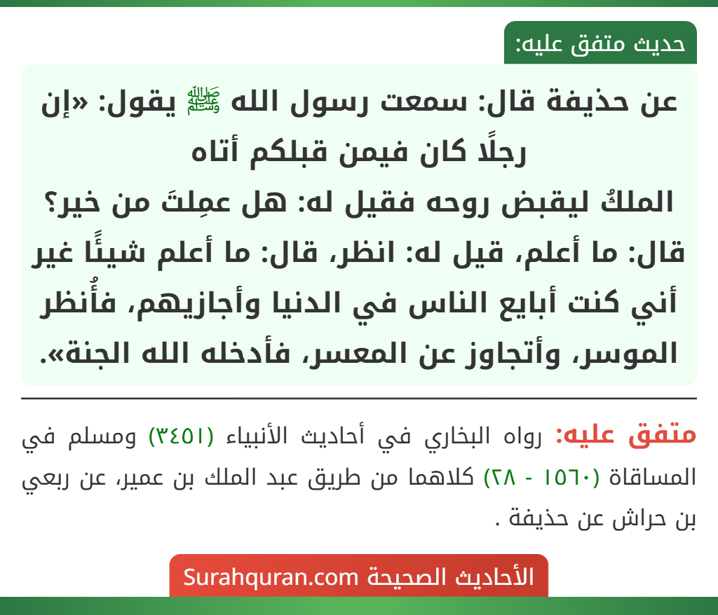 عن حذيفة قال: سمعت رسول الله ﷺ يقول: «إن رجلًا كان فيمن قبلكم أتاه
الملكُ ليقبض روحه فقيل له: هل عمِلتَ من خير؟ قال: ما أعلم، قيل له: انظر، قال: ما أعلم شيئًا غير أني كنت أبايع الناس في الدنيا وأجازيهم، فأُنظر الموسر، وأتجاوز عن المعسر، فأدخله الله الجنة».