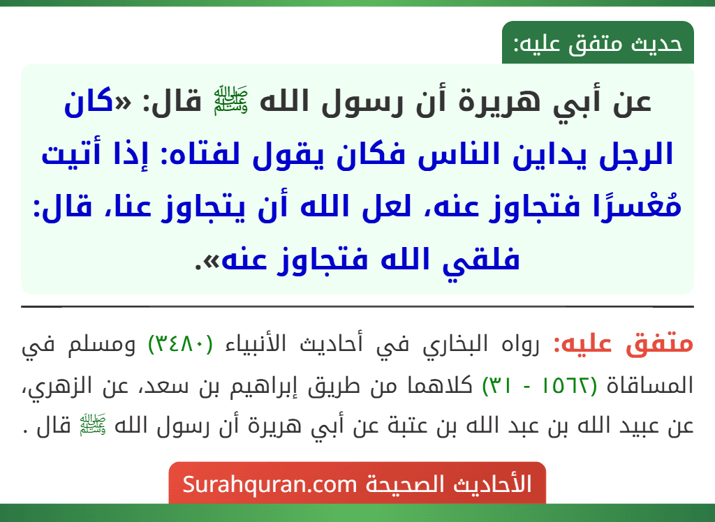 عن أبي هريرة أن رسول الله ﷺ قال: «كان الرجل يداين الناس فكان يقول لفتاه: إذا أتيت مُعْسرًا فتجاوز عنه، لعل الله أن يتجاوز عنا، قال: فلقي الله فتجاوز عنه». عن أبي هريرة أن رسول الله ﷺ قال: «كان الرجل يداين الناس فكان يقول لفتاه: إذا أتيت مُعْسرًا فتجاوز عنه، لعل الله أن يتجاوز عنا، قال: فلقي الله فتجاوز عنه».