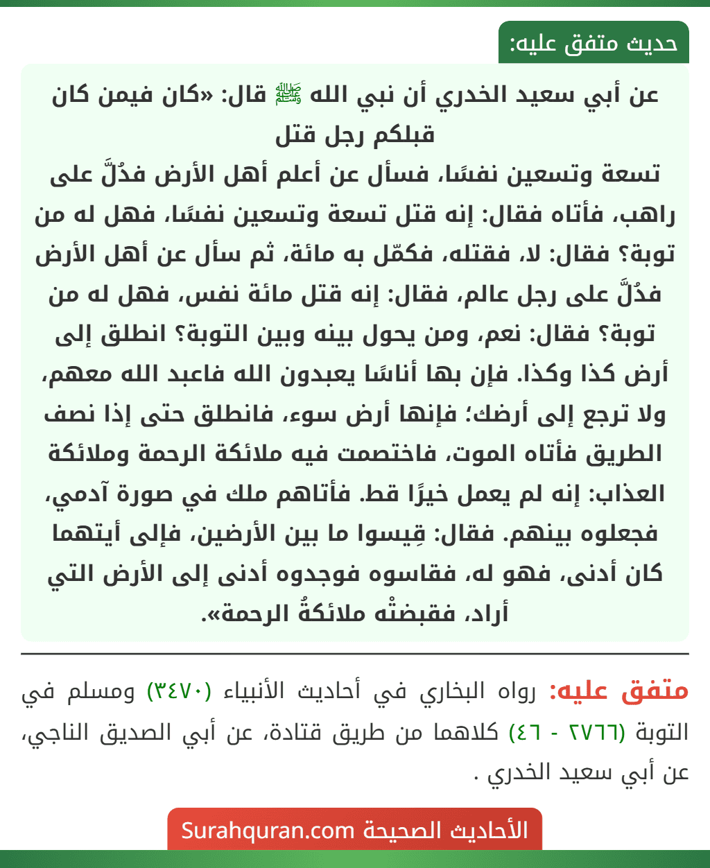 عن أبي سعيد الخدري أن نبي الله ﷺ قال: «كان فيمن كان قبلكم رجل قتل
تسعة وتسعين نفسًا، فسأل عن أعلم أهل الأرض فدُلَّ على راهب، فأتاه فقال: إنه قتل تسعة وتسعين نفسًا، فهل له من توبة؟ فقال: لا، فقتله، فكمّل به مائة، ثم سأل عن أهل الأرض فدُلَّ على رجل عالم، فقال: إنه قتل مائة نفس، فهل له من توبة؟ فقال: نعم، ومن يحول بينه وبين التوبة؟ انطلق إلى أرض كذا وكذا. فإن بها أناسًا يعبدون الله فاعبد الله معهم، ولا ترجع إلى أرضك؛ فإنها أرض سوء، فانطلق حتى إذا نصف الطريق فأتاه الموت، فاختصمت فيه ملائكة الرحمة وملائكة العذاب: إنه لم يعمل خيرًا قط. فأتاهم ملك في صورة آدمي، فجعلوه بينهم. فقال: قِيسوا ما بين الأرضين، فإلى أيتهما كان أدنى، فهو له، فقاسوه فوجدوه أدنى إلى الأرض التي أراد، فقبضتْه ملائكةُ الرحمة».