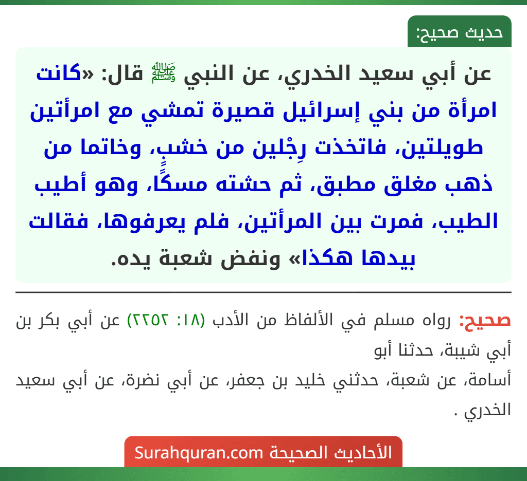 عن أبي سعيد الخدري، عن النبي ﷺ قال: «كانت امرأة من بني إسرائيل قصيرة تمشي مع امرأتين طويلتين، فاتخذت رِجْلين من خشبٍ، وخاتما من ذهب مغلق مطبق، ثم حشته مسكًا، وهو أطيب الطيب، فمرت بين المرأتين، فلم يعرفوها، فقالت بيدها هكذا» ونفض شعبة يده.