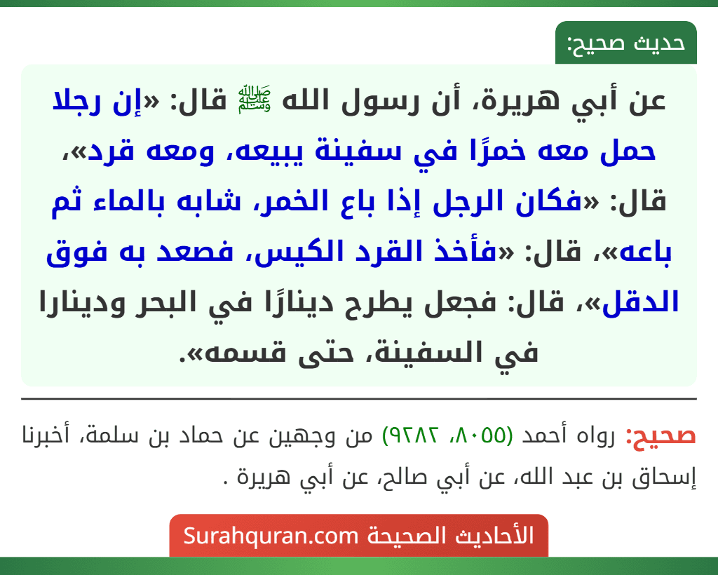 عن أبي هريرة، أن رسول الله ﷺ قال: «إن رجلا حمل معه خمرًا في سفينة يبيعه، ومعه قرد»، قال: «فكان الرجل إذا باع الخمر، شابه بالماء ثم باعه»، قال: «فأخذ القرد الكيس، فصعد به فوق الدقل»، قال: فجعل يطرح دينارًا في البحر ودينارا في السفينة، حتى قسمه».