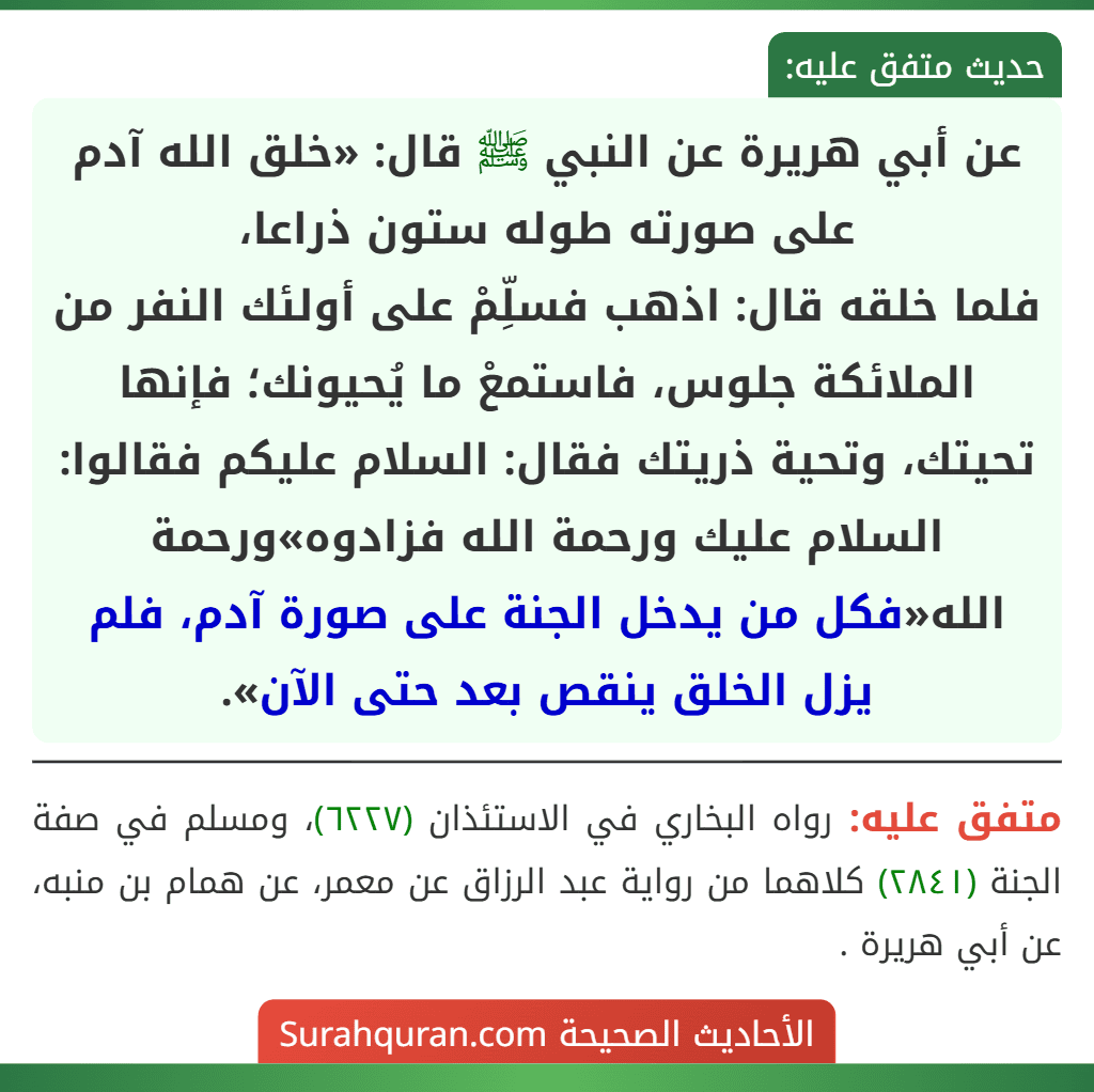 عن أبي هريرة عن النبي ﷺ قال: «خلق الله آدم على صورته طوله ستون ذراعا،
فلما خلقه قال: اذهب فسلِّمْ على أولئك النفر من الملائكة جلوس، فاستمعْ ما يُحيونك؛ فإنها تحيتك، وتحية ذريتك فقال: السلام عليكم فقالوا: السلام عليك ورحمة الله فزادوه»ورحمة الله«فكل من يدخل الجنة على صورة آدم، فلم يزل الخلق ينقص بعد حتى الآن».