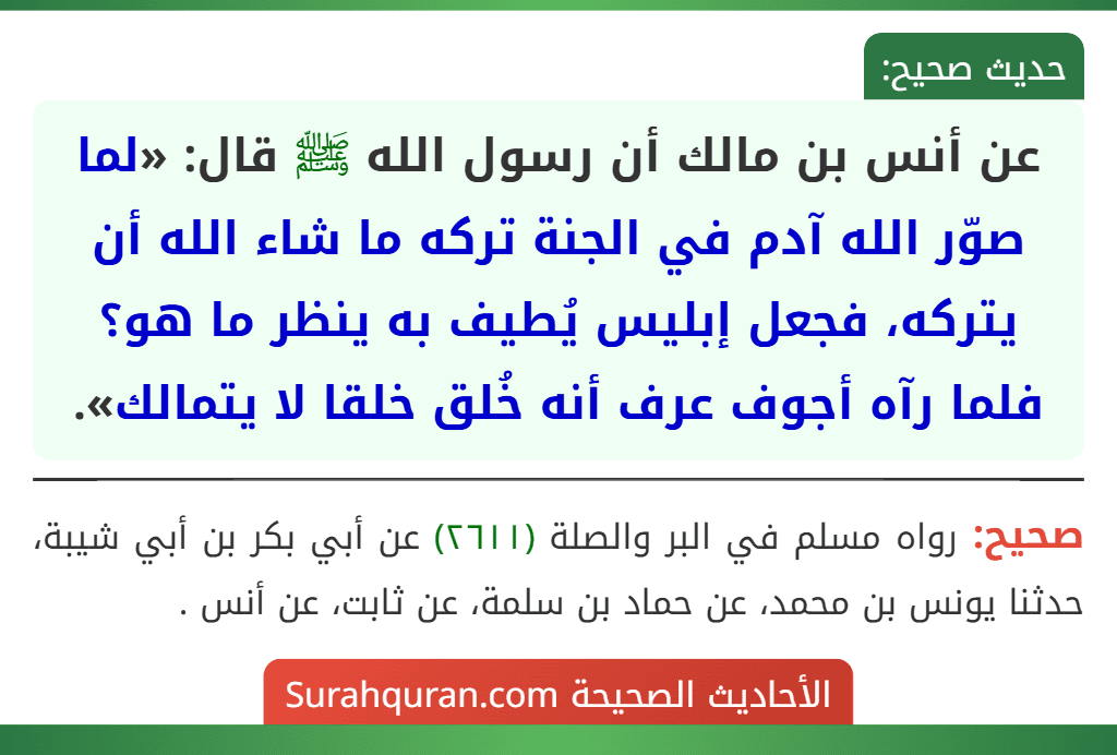 عن أنس بن مالك أن رسول الله ﷺ قال: «لما صوّر الله آدم في الجنة تركه ما شاء الله أن يتركه، فجعل إبليس يُطيف به ينظر ما هو؟ فلما رآه أجوف عرف أنه خُلق خلقا لا يتمالك».