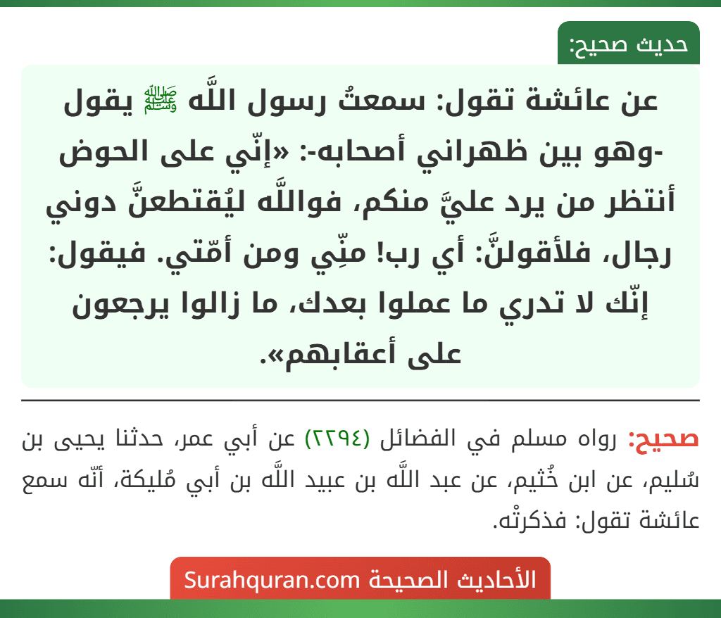 عن عائشة تقول: سمعتُ رسول اللَّه ﷺ يقول -وهو بين ظهراني أصحابه-: «إنّي على الحوض أنتظر من يرد عليَّ منكم، فواللَّه ليُقتطعنَّ دوني رجال، فلأقولنَّ: أي رب! منِّي ومن أمّتي. فيقول: إنّك لا تدري ما عملوا بعدك، ما زالوا يرجعون على أعقابهم».