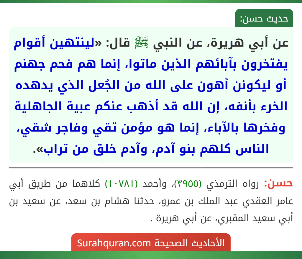 عن أبي هريرة، عن النبي ﷺ قال: «لينتهين أقوام يفتخرون بآبائهم الذين ماتوا، إنما هم فحم جهنم أو ليكونن أهون على الله من الجُعل الذي يدهده الخرء بأنفه، إن الله قد أذهب عنكم عبية الجاهلية وفخرها بالآباء، إنما هو مؤمن تقي وفاجر شقي، الناس كلهم بنو آدم، وآدم خلق من تراب».