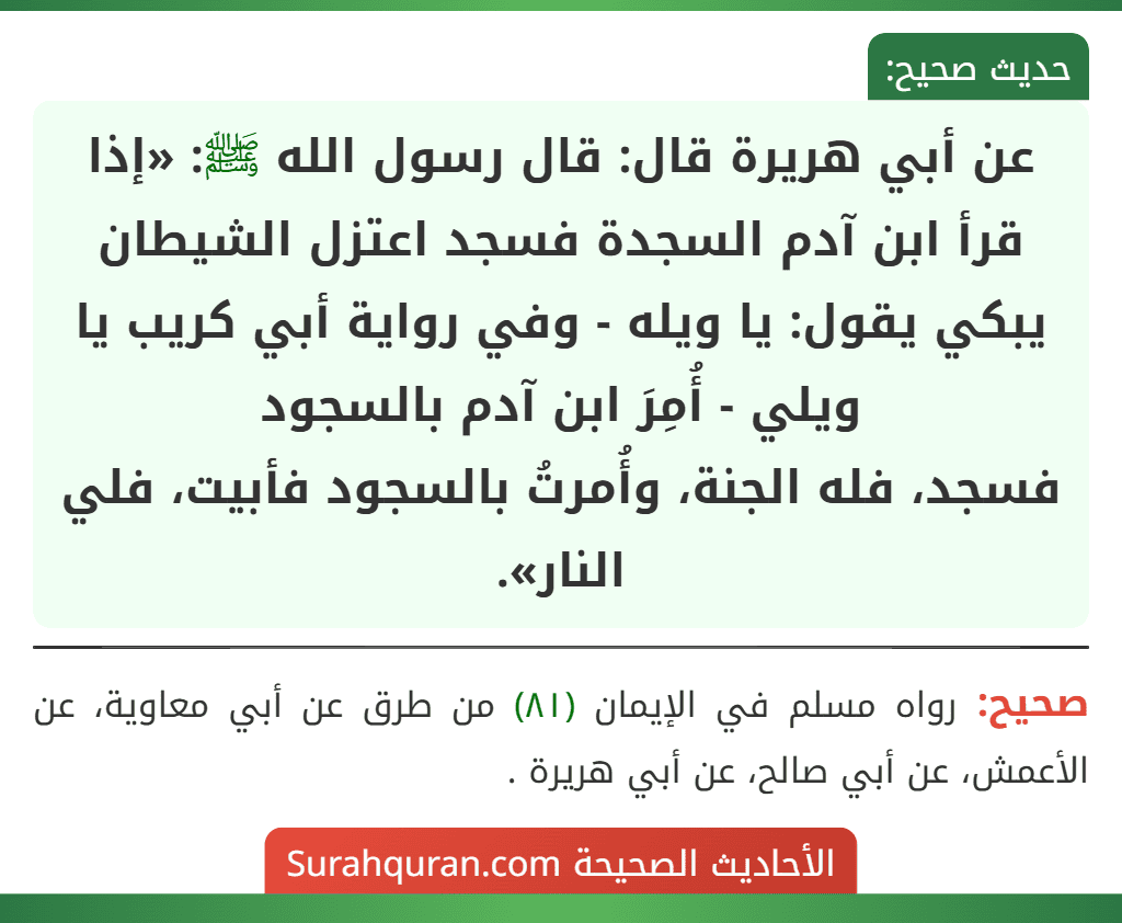 عن أبي هريرة قال: قال رسول الله ﷺ: «إذا قرأ ابن آدم السجدة فسجد اعتزل الشيطان يبكي يقول: يا ويله - وفي رواية أبي كريب يا ويلي - أُمِرَ ابن آدم بالسجود
فسجد، فله الجنة، وأُمرتُ بالسجود فأبيت، فلي النار».