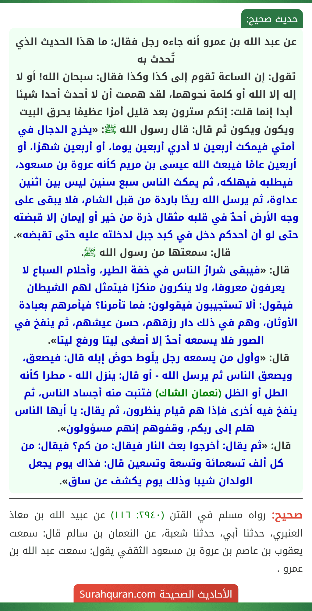 عن عبد الله بن عمرو أنه جاءه رجل فقال: ما هذا الحديث الذي تُحدث به
تقول: إن الساعة تقوم إلى كذا وكذا فقال: سبحان الله! أو لا إله إلا الله أو كلمة نحوهما، لقد هممت أن لا أحدث أحدا شيئا أبدا إنما قلت: إنكم سترون بعد قليل أمرًا عظيمًا يحرق البيت ويكون ويكون ثم قال: قال رسول الله ﷺ: «يخرج الدجال في أمتي فيمكث أربعين لا أدري أربعين يوما، أو أربعين شهرًا، أو أربعين عامًا فيبعث الله عيسى بن مريم كأنه عروة بن مسعود، فيطلبه فيهلكه، ثم يمكث الناس سبع سنين ليس بين اثنين عداوة، ثم يرسل الله ريحًا باردة من قبل الشام، فلا يبقى على وجه الأرض أحدٌ في قلبه مثقال ذرة من خير أو إيمان إلا قبضته حتى لو أن أحدكم دخل في كبد جبل لدخلته عليه حتى تقبضه». قال: سمعتها من رسول الله ﷺ.
قال: «فيبقى شرارُ الناس في خفة الطير، وأحلام السباع لا يعرفون معروفا، ولا ينكرون منكرًا فيتمثل لهم الشيطان فيقول: ألا تستجيبون فيقولون: فما تأمرنا؟ فيأمرهم بعبادة الأوثان، وهم في ذلك دار رزقهم، حسن عيشهم، ثم ينفخ في الصور فلا يسمعه أحدٌ إلا أصغى لِيتا ورفع ليتا».
قال: «وأول من يسمعه رجل يلُوط حوضَ إبله قال: فيصعق، ويصعق الناس ثم يرسل الله - أو قال: ينزل الله - مطرا كأنه الطل أو الظل (نعمان الشاك) فتنبت منه أجساد الناس، ثم ينفخ فيه أخرى فإذا هم قيام ينظرون، ثم يقال: يا أيها الناس هلم إلى ربكم، وقفوهم إنهم مسؤولون».
قال: «ثم يقال: أخرجوا بعث النار فيقال: من كم؟ فيقال: من كل ألف تسعمائة وتسعة وتسعين قال: فذاك يوم يجعل الولدان شيبا وذلك يوم يكشف عن ساق». عن عبد الله بن عمرو أنه جاءه رجل فقال: ما هذا الحديث الذي تُحدث به
تقول: إن الساعة تقوم إلى كذا وكذا فقال: سبحان الله! أو لا إله إلا الله أو كلمة نحوهما، لقد هممت أن لا أحدث أحدا شيئا أبدا إنما قلت: إنكم سترون بعد قليل أمرًا عظيمًا يحرق البيت ويكون ويكون ثم قال: قال رسول الله ﷺ: «يخرج الدجال في أمتي فيمكث أربعين لا أدري أربعين يوما، أو أربعين شهرًا، أو أربعين عامًا فيبعث الله عيسى بن مريم كأنه عروة بن مسعود، فيطلبه فيهلكه، ثم يمكث الناس سبع سنين ليس بين اثنين عداوة، ثم يرسل الله ريحًا باردة من قبل الشام، فلا يبقى على وجه الأرض أحدٌ في قلبه مثقال ذرة من خير أو إيمان إلا قبضته حتى لو أن أحدكم دخل في كبد جبل لدخلته عليه حتى تقبضه». قال: سمعتها من رسول الله ﷺ.
قال: «فيبقى شرارُ الناس في خفة الطير، وأحلام السباع لا يعرفون معروفا، ولا ينكرون منكرًا فيتمثل لهم الشيطان فيقول: ألا تستجيبون فيقولون: فما تأمرنا؟ فيأمرهم بعبادة الأوثان، وهم في ذلك دار رزقهم، حسن عيشهم، ثم ينفخ في الصور فلا يسمعه أحدٌ إلا أصغى لِيتا ورفع ليتا».
قال: «وأول من يسمعه رجل يلُوط حوضَ إبله قال: فيصعق، ويصعق الناس ثم يرسل الله - أو قال: ينزل الله - مطرا كأنه الطل أو الظل (نعمان الشاك) فتنبت منه أجساد الناس، ثم ينفخ فيه أخرى فإذا هم قيام ينظرون، ثم يقال: يا أيها الناس هلم إلى ربكم، وقفوهم إنهم مسؤولون».
قال: «ثم يقال: أخرجوا بعث النار فيقال: من كم؟ فيقال: من كل ألف تسعمائة وتسعة وتسعين قال: فذاك يوم يجعل الولدان شيبا وذلك يوم يكشف عن ساق».