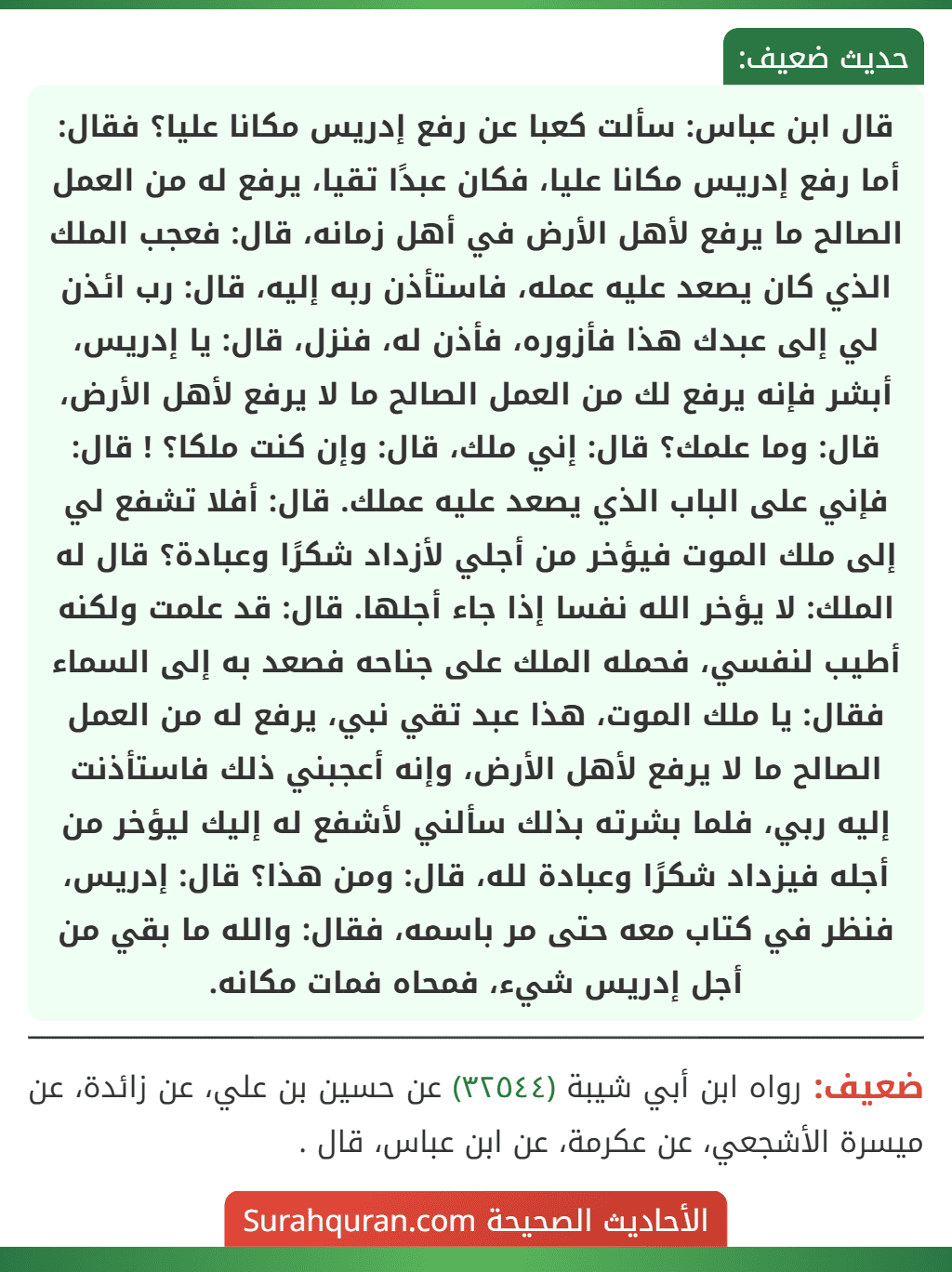 قال ابن عباس: سألت كعبا عن رفع إدريس مكانا عليا؟ فقال: أما رفع إدريس مكانا عليا، فكان عبدًا تقيا، يرفع له من العمل الصالح ما يرفع لأهل الأرض في أهل زمانه، قال: فعجب الملك الذي كان يصعد عليه عمله، فاستأذن ربه إليه، قال: رب ائذن لي إلى عبدك هذا فأزوره، فأذن له، فنزل، قال: يا إدريس، أبشر فإنه يرفع لك من العمل الصالح ما لا يرفع لأهل الأرض، قال: وما علمك؟ قال: إني ملك، قال: وإن كنت ملكا؟ ! قال: فإني على الباب الذي يصعد عليه عملك. قال: أفلا تشفع لي إلى ملك الموت فيؤخر من أجلي لأزداد شكرًا وعبادة؟ قال له الملك: لا يؤخر الله نفسا إذا جاء أجلها. قال: قد علمت ولكنه أطيب لنفسي، فحمله الملك على جناحه فصعد به إلى السماء فقال: يا ملك الموت، هذا عبد تقي نبي، يرفع له من العمل الصالح ما لا يرفع لأهل الأرض، وإنه أعجبني ذلك فاستأذنت إليه ربي، فلما بشرته بذلك سألني لأشفع له إليك ليؤخر من أجله فيزداد شكرًا وعبادة لله، قال: ومن هذا؟ قال: إدريس، فنظر في كتاب معه حتى مر باسمه، فقال: والله ما بقي من أجل إدريس شيء، فمحاه فمات مكانه.