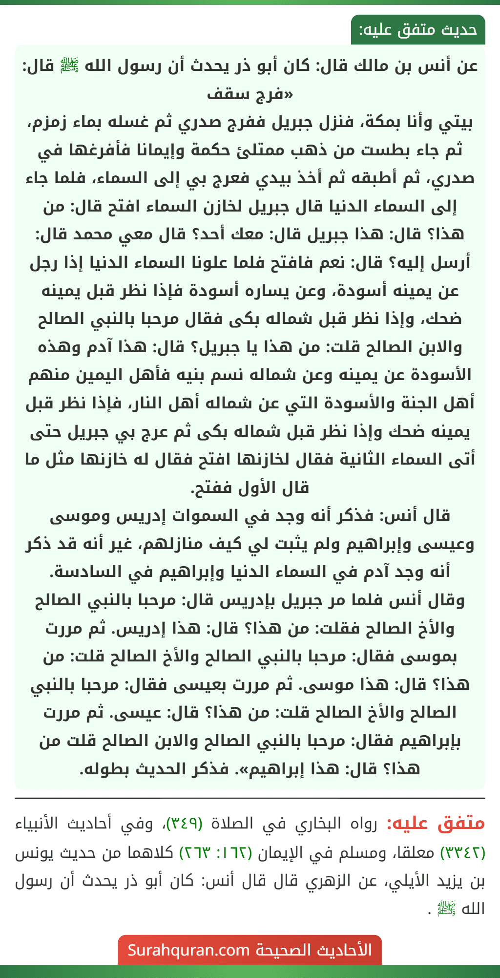عن أنس بن مالك قال: كان أبو ذر يحدث أن رسول الله ﷺ قال: «فرج سقف
بيتي وأنا بمكة، فنزل جبريل ففرج صدري ثم غسله بماء زمزم، ثم جاء بطست من ذهب ممتلئ حكمة وإيمانا فأفرغها في صدري، ثم أطبقه ثم أخذ بيدي فعرج بي إلى السماء، فلما جاء إلى السماء الدنيا قال جبريل لخازن السماء افتح قال: من هذا؟ قال: هذا جبريل قال: معك أحد؟ قال معي محمد قال: أرسل إليه؟ قال: نعم فافتح فلما علونا السماء الدنيا إذا رجل عن يمينه أسودة، وعن يساره أسودة فإذا نظر قبل يمينه ضحك، وإذا نظر قبل شماله بكى فقال مرحبا بالنبي الصالح والابن الصالح قلت: من هذا يا جبريل؟ قال: هذا آدم وهذه الأسودة عن يمينه وعن شماله نسم بنيه فأهل اليمين منهم أهل الجنة والأسودة التي عن شماله أهل النار، فإذا نظر قبل يمينه ضحك وإذا نظر قبل شماله بكى ثم عرج بي جبريل حتى أتى السماء الثانية فقال لخازنها افتح فقال له خازنها مثل ما قال الأول ففتح.
قال أنس: فذكر أنه وجد في السموات إدريس وموسى وعيسى وإبراهيم ولم يثبت لي كيف منازلهم، غير أنه قد ذكر أنه وجد آدم في السماء الدنيا وإبراهيم في السادسة.
وقال أنس فلما مر جبريل بإدريس قال: مرحبا بالنبي الصالح والأخ الصالح فقلت: من هذا؟ قال: هذا إدريس. ثم مررت بموسى فقال: مرحبا بالنبي الصالح والأخ الصالح قلت: من هذا؟ قال: هذا موسى. ثم مررت بعيسى فقال: مرحبا بالنبي الصالح والأخ الصالح قلت: من هذا؟ قال: عيسى. ثم مررت بإبراهيم فقال: مرحبا بالنبي الصالح والابن الصالح قلت من هذا؟ قال: هذا إبراهيم». فذكر الحديث بطوله.