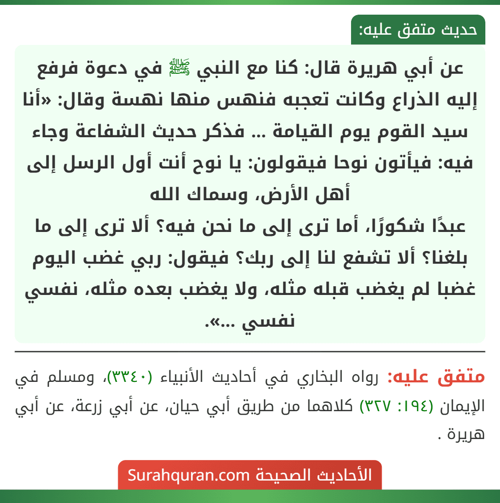 عن أبي هريرة قال: كنا مع النبي ﷺ في دعوة فرفع إليه الذراع وكانت تعجبه فنهس منها نهسة وقال: «أنا سيد القوم يوم القيامة ... فذكر حديث الشفاعة وجاء فيه: فيأتون نوحا فيقولون: يا نوح أنت أول الرسل إلى أهل الأرض، وسماك الله
عبدًا شكورًا، أما ترى إلى ما نحن فيه؟ ألا ترى إلى ما بلغنا؟ ألا تشفع لنا إلى ربك؟ فيقول: ربي غضب اليوم غضبا لم يغضب قبله مثله، ولا يغضب بعده مثله، نفسي نفسي ...».
