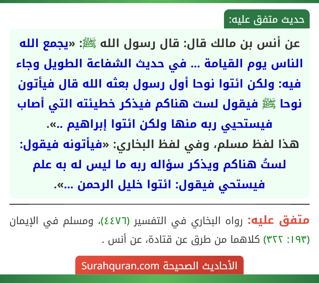 عن أنس بن مالك قال: قال رسول الله ﷺ: «يجمع الله الناس يوم القيامة ... في حديث الشفاعة الطويل وجاء فيه: ولكن ائتوا نوحا أول رسول بعثه الله قال فيأتون نوحا ﷺ فيقول لست هناكم فيذكر خطيئته التي أصاب فيستحيي ربه منها ولكن ائتوا إبراهيم ..».
هذا لفظ مسلم، وفي لفظ البخاري: «فيأتونه فيقول: لستُ هناكم ويذكر سؤاله ربه ما ليس له به علم فيستحي فيقول: ائتوا خليل الرحمن ...».